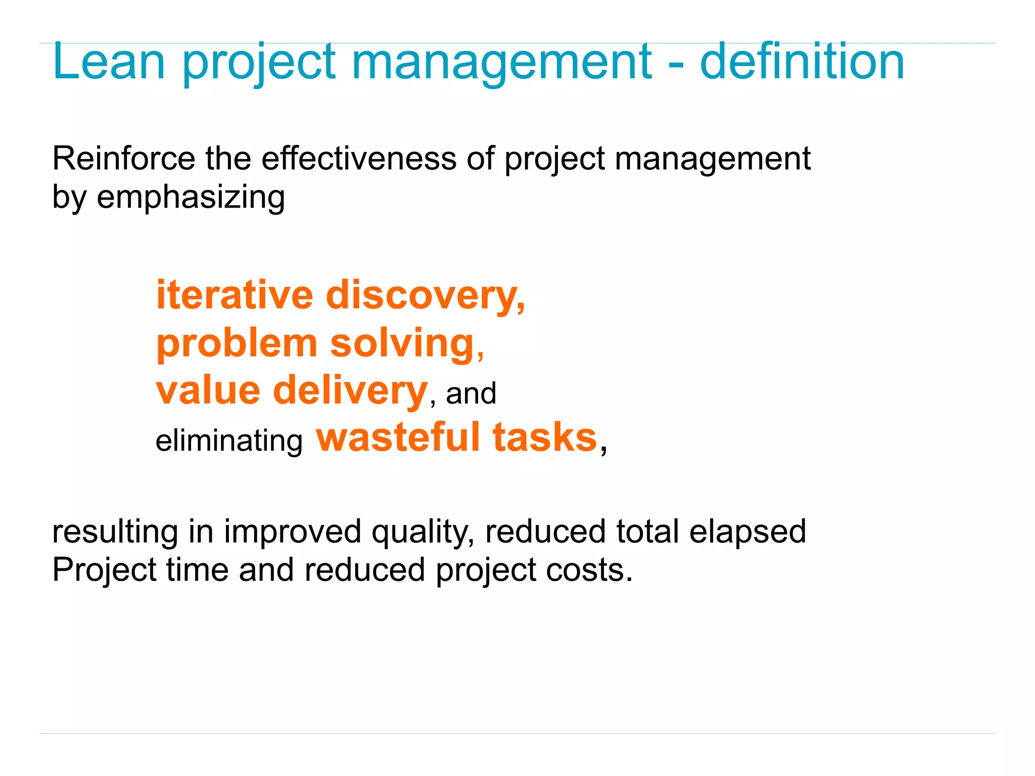 Lean project management - definition
Reinforce the effectiveness of project management
by emphasizing

       iterative discovery,
       problem solving,
       value delivery, and
       eliminating wasteful tasks,

resulting in improved quality, reduced total elapsed
Project time and reduced project costs.
 