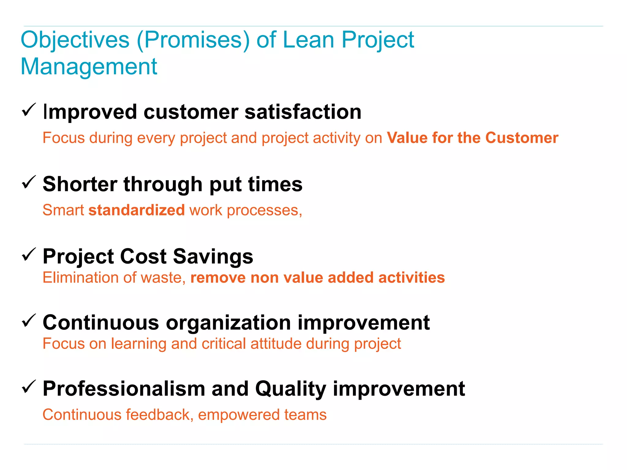 Objectives (Promises) of Lean Project
Management
 Improved customer satisfaction
  Focus during every project and project activity on Value for the Customer


 Shorter through put times
  Smart standardized work processes,


 Project Cost Savings
  Elimination of waste, remove non value added activities

 Continuous organization improvement
  Focus on learning and critical attitude during project

 Professionalism and Quality improvement
  Continuous feedback, empowered teams
 