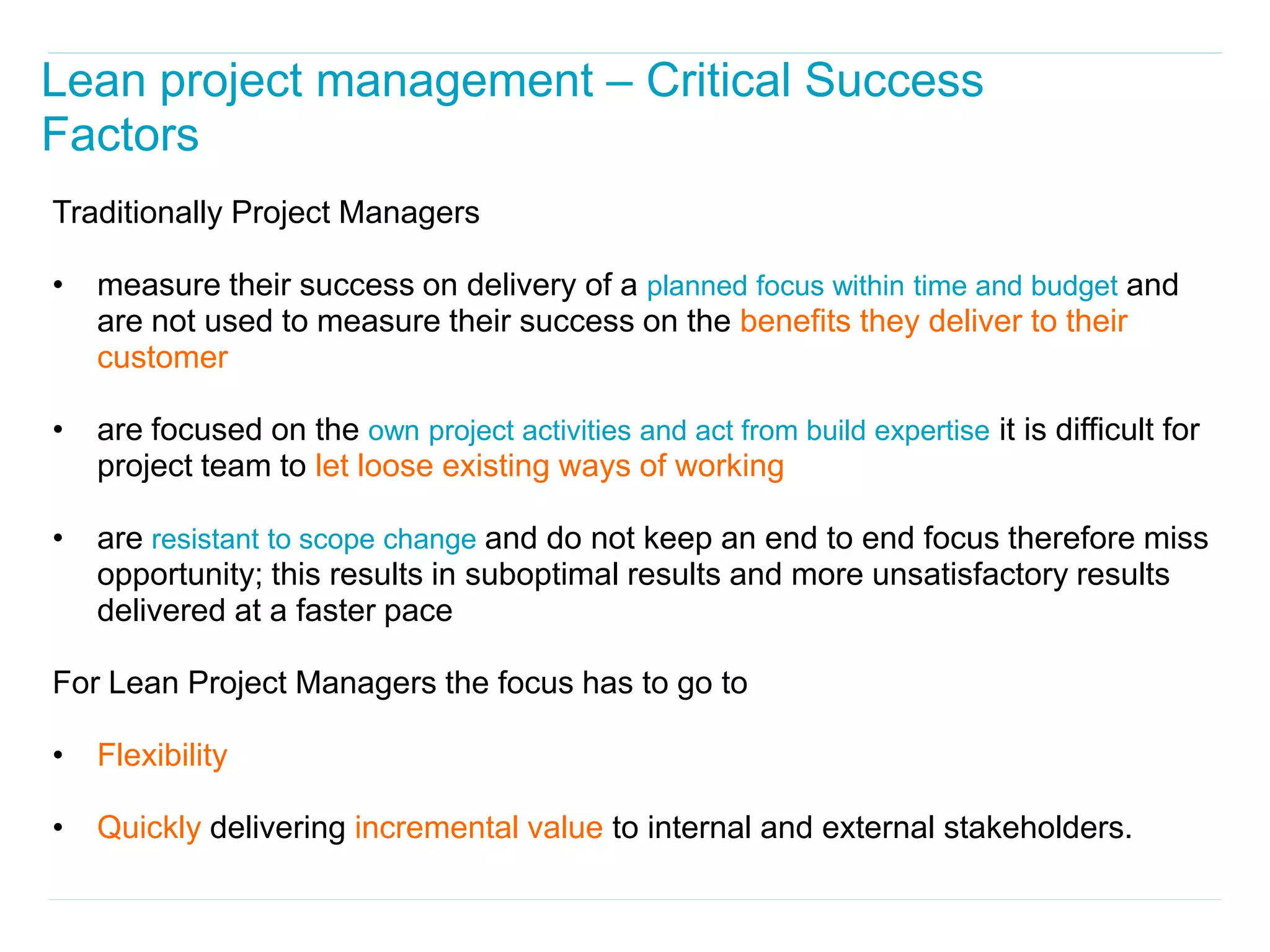Lean project management – Critical Success
Factors
Traditionally Project Managers

•   measure their success on delivery of a planned focus within time and budget and
    are not used to measure their success on the benefits they deliver to their
    customer

•   are focused on the own project activities and act from build expertise it is difficult for
    project team to let loose existing ways of working

•   are resistant to scope change and do not keep an end to end focus therefore miss
    opportunity; this results in suboptimal results and more unsatisfactory results
    delivered at a faster pace

For Lean Project Managers the focus has to go to

•   Flexibility

•   Quickly delivering incremental value to internal and external stakeholders.
 