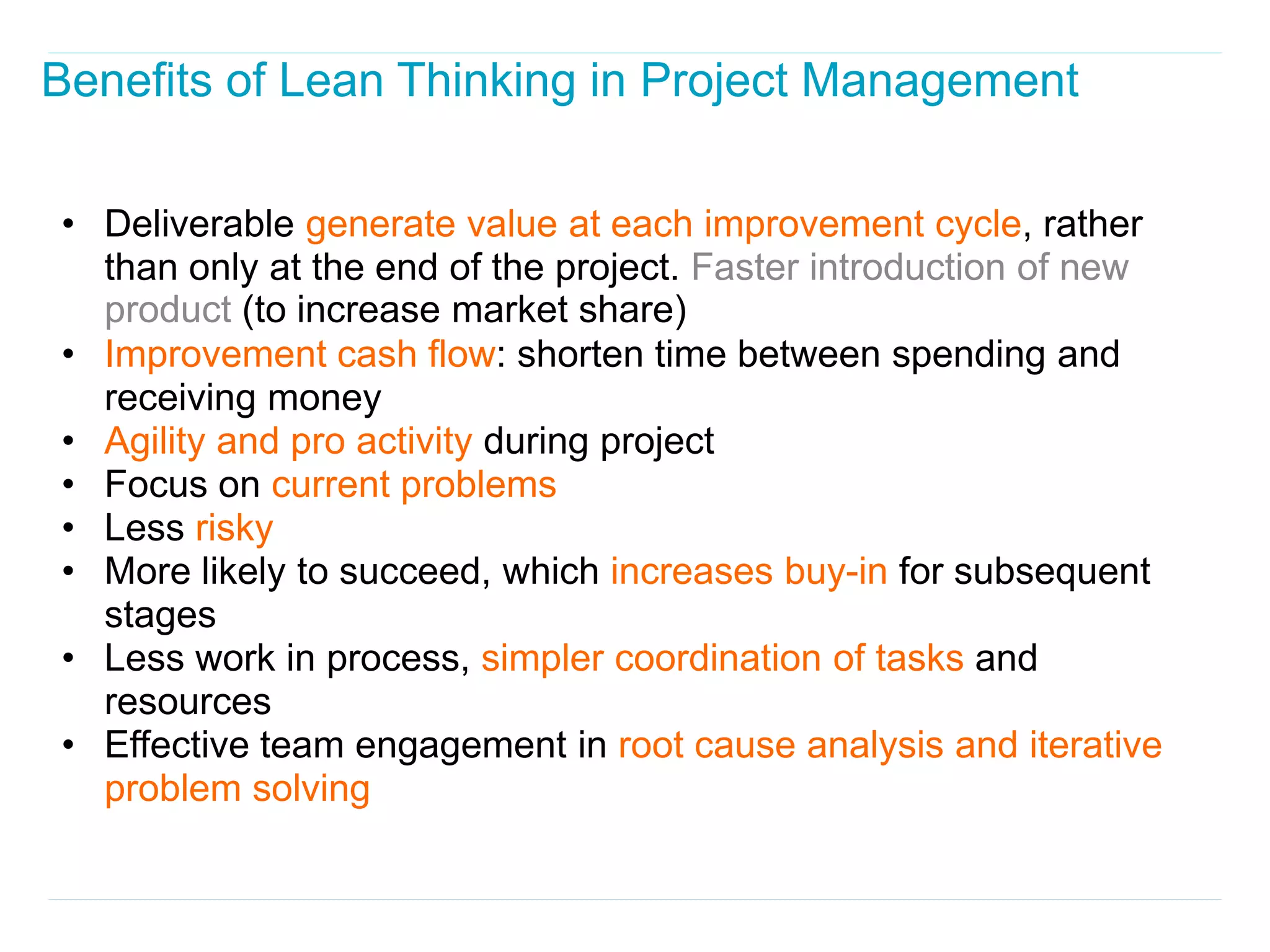 Benefits of Lean Thinking in Project Management

• Deliverable generate value at each improvement cycle, rather
  than only at the end of the project. Faster introduction of new
  product (to increase market share)
• Improvement cash flow: shorten time between spending and
  receiving money
• Agility and pro activity during project
• Focus on current problems
• Less risky
• More likely to succeed, which increases buy-in for subsequent
  stages
• Less work in process, simpler coordination of tasks and
  resources
• Effective team engagement in root cause analysis and iterative
  problem solving
 