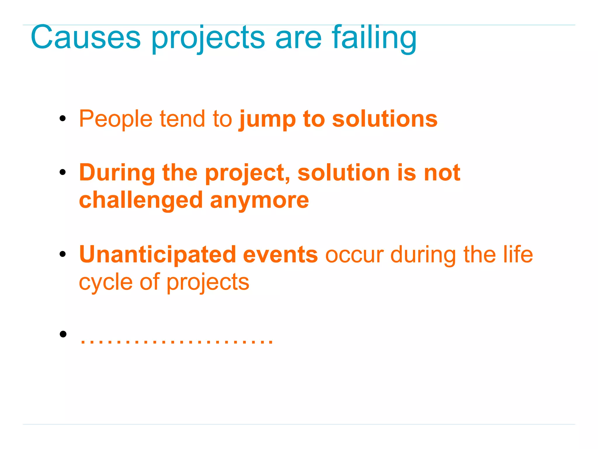 Causes projects are failing

 • People tend to jump to solutions

 • During the project, solution is not
   challenged anymore

 • Unanticipated events occur during the life
   cycle of projects

 • ………………….
 