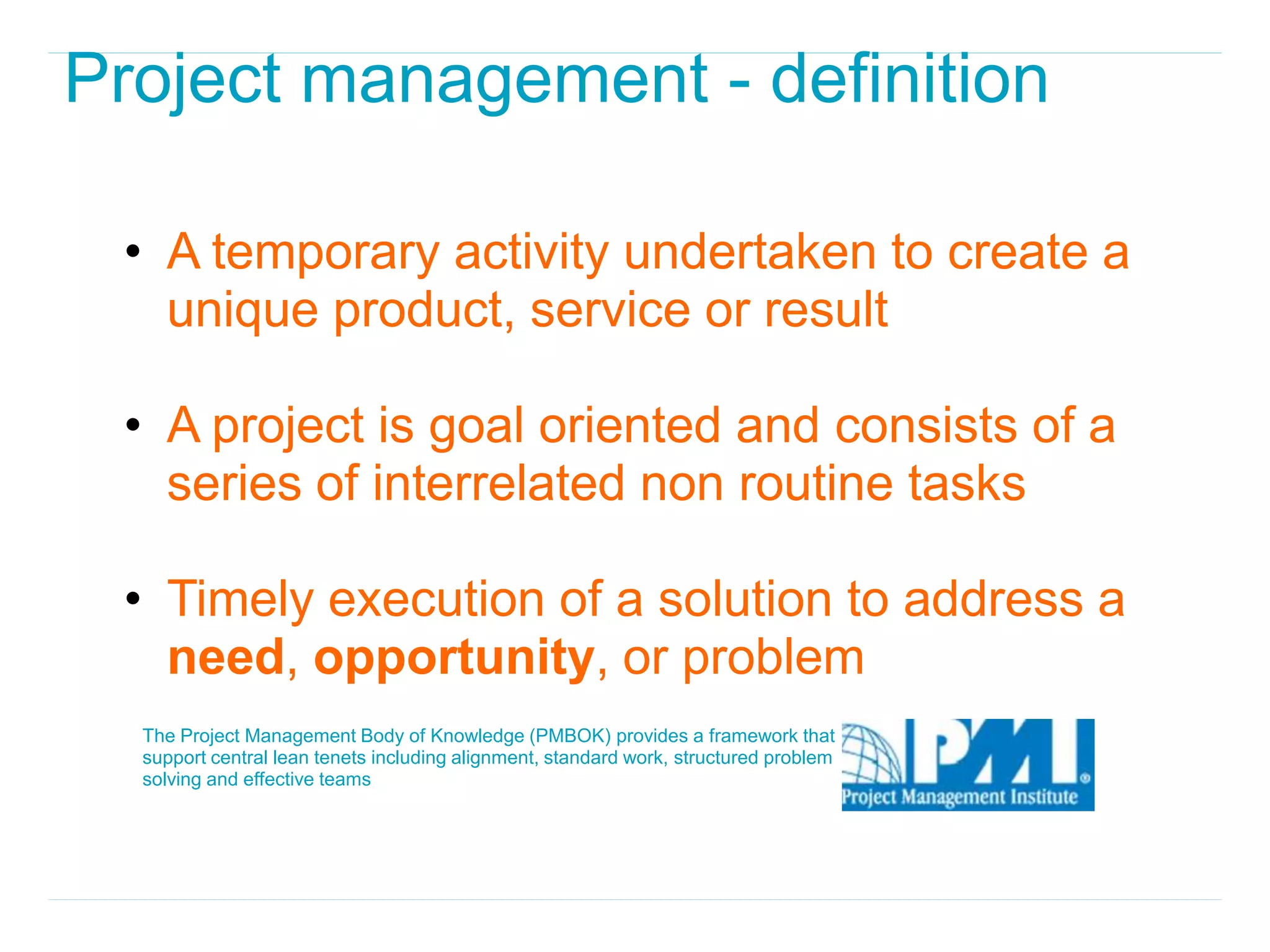 Project management - definition

 • A temporary activity undertaken to create a
   unique product, service or result

 • A project is goal oriented and consists of a
   series of interrelated non routine tasks

 • Timely execution of a solution to address a
   need, opportunity, or problem
  The Project Management Body of Knowledge (PMBOK) provides a framework that
  support central lean tenets including alignment, standard work, structured problem
  solving and effective teams
 