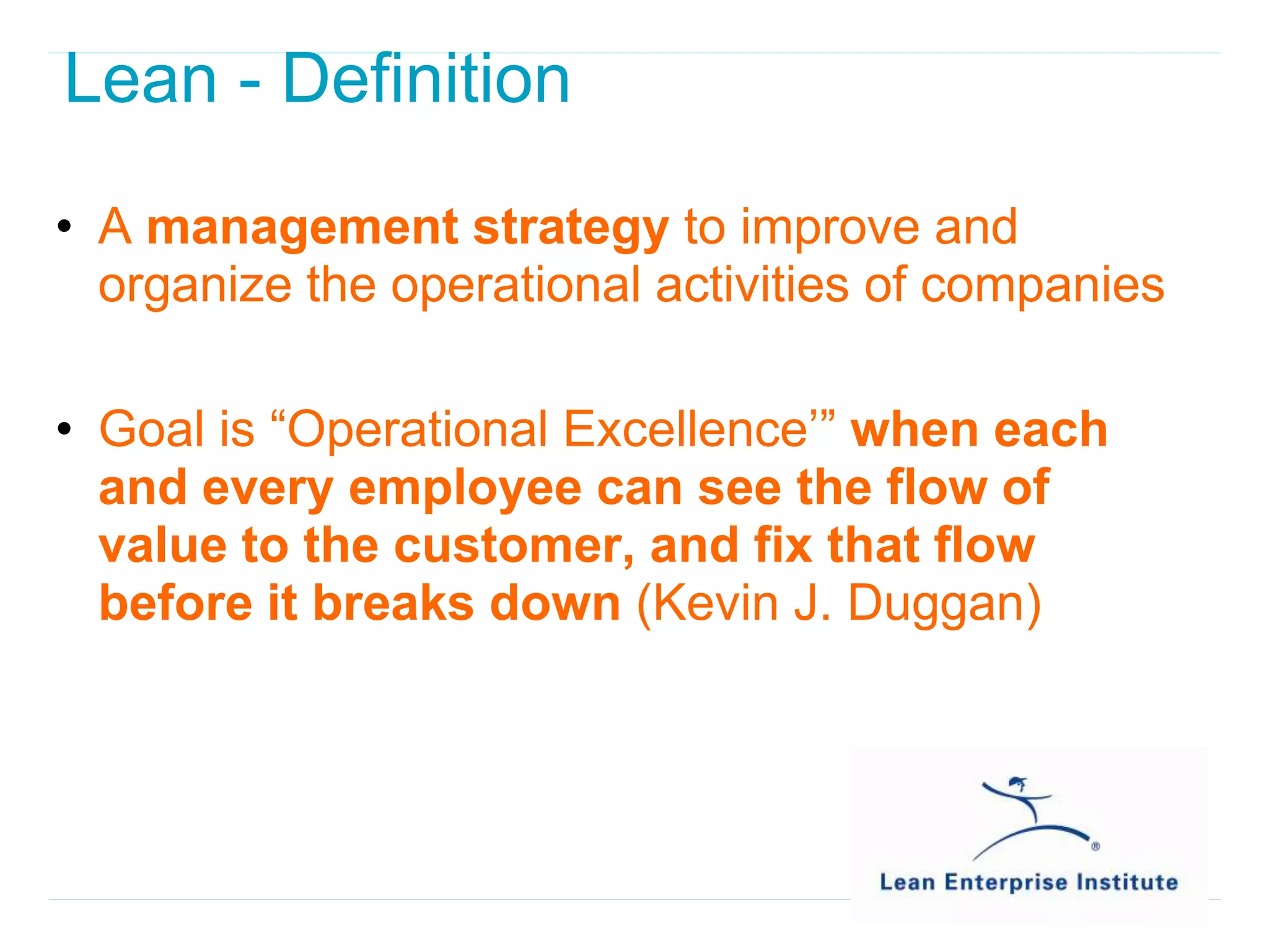 Lean - Definition

• A management strategy to improve and
  organize the operational activities of companies

• Goal is “Operational Excellence’” when each
  and every employee can see the flow of
  value to the customer, and fix that flow
  before it breaks down (Kevin J. Duggan)
 