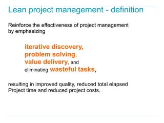 Lean project management - definition
Reinforce the effectiveness of project management
by emphasizing

       iterative discovery,
       problem solving,
       value delivery, and
       eliminating wasteful tasks,

resulting in improved quality, reduced total elapsed
Project time and reduced project costs.
 