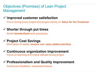 Objectives (Promises) of Lean Project
Management
 Improved customer satisfaction
  Focus during every project and project activity on Value for the Customer


 Shorter through put times
  Smart standardized work processes,


 Project Cost Savings
  Elimination of waste, remove non value added activities

 Continuous organization improvement
  Focus on learning and critical attitude during project

 Professionalism and Quality improvement
  Continuous feedback, empowered teams
 