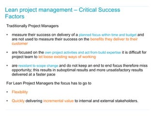 Lean project management – Critical Success
Factors
Traditionally Project Managers

•   measure their success on delivery of a planned focus within time and budget and
    are not used to measure their success on the benefits they deliver to their
    customer

•   are focused on the own project activities and act from build expertise it is difficult for
    project team to let loose existing ways of working

•   are resistant to scope change and do not keep an end to end focus therefore miss
    opportunity; this results in suboptimal results and more unsatisfactory results
    delivered at a faster pace

For Lean Project Managers the focus has to go to

•   Flexibility

•   Quickly delivering incremental value to internal and external stakeholders.
 