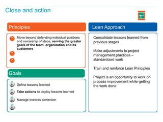Close and action
                                                                                  I


 Principles                                         Lean Approach

  >   Move beyond defending individual positions    Consolidate lessons learned from
      and ownership of ideas, serving the greater   previous stages
  >   goals of the team, organization and its
      customers
  >                                                 Make adjustments to project
                                                    management practices –
  >                                                 standardized work

                                                    Train and reinforce Lean Principles
 Goals
                                                    Project is an opportunity to work on
                                                    process improvement while getting
      Define lessons learned                        the work done
      Take actions to deploy lessons learned

      Manage towards perfection
 