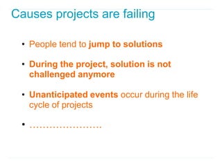 Causes projects are failing

 • People tend to jump to solutions

 • During the project, solution is not
   challenged anymore

 • Unanticipated events occur during the life
   cycle of projects

 • ………………….
 