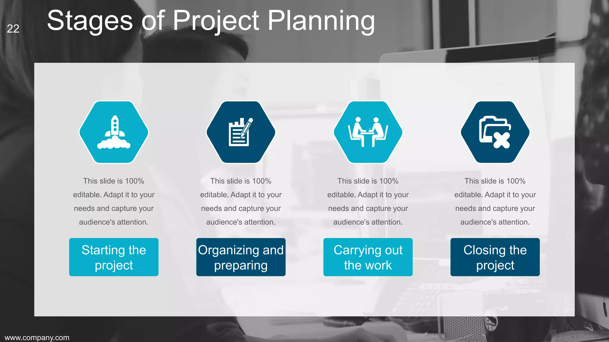 Stages of Project Planning
Starting the
project
This slide is 100%
editable. Adapt it to your
needs and capture your
audience's attention.
Carrying out
the work
This slide is 100%
editable. Adapt it to your
needs and capture your
audience's attention.
Closing the
project
This slide is 100%
editable. Adapt it to your
needs and capture your
audience's attention.
Organizing and
preparing
This slide is 100%
editable. Adapt it to your
needs and capture your
audience's attention.
www.company.com
22
 