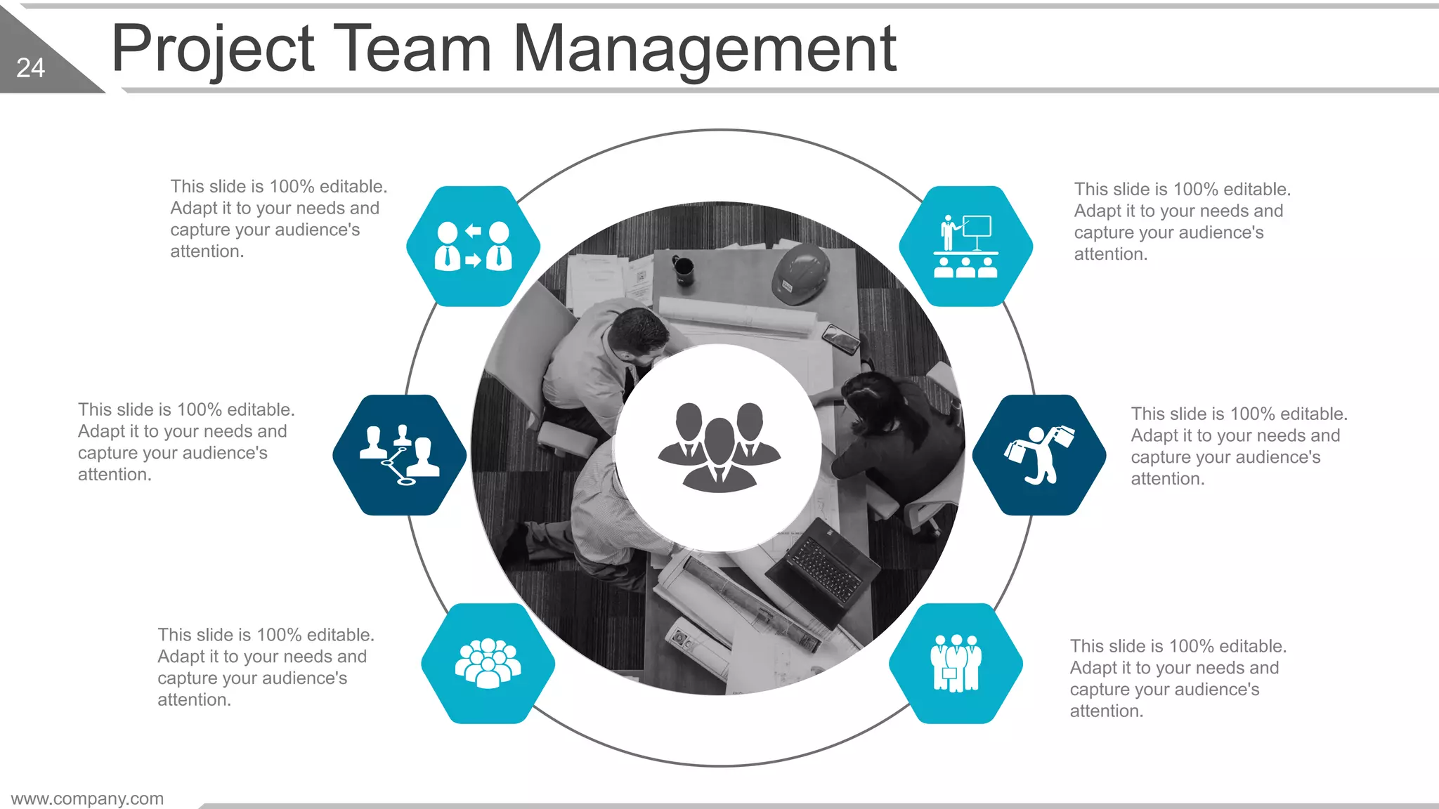 This slide is 100% editable.
Adapt it to your needs and
capture your audience's
attention.
This slide is 100% editable.
Adapt it to your needs and
capture your audience's
attention.
This slide is 100% editable.
Adapt it to your needs and
capture your audience's
attention.
This slide is 100% editable.
Adapt it to your needs and
capture your audience's
attention.
This slide is 100% editable.
Adapt it to your needs and
capture your audience's
attention.
This slide is 100% editable.
Adapt it to your needs and
capture your audience's
attention.
www.company.com
24 Project Team Management
 