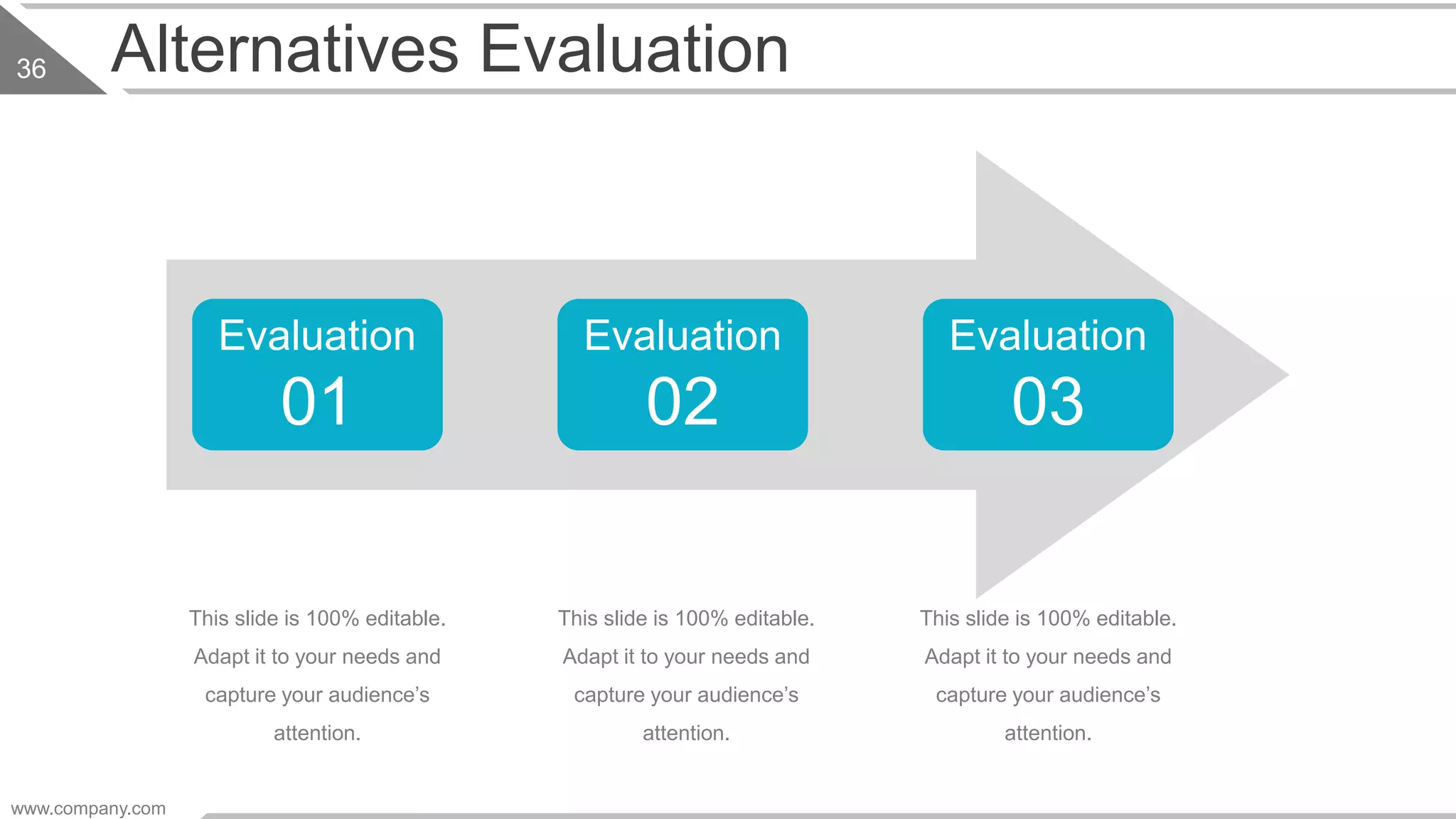 Alternatives Evaluation
This slide is 100% editable.
Adapt it to your needs and
capture your audience’s
attention.
This slide is 100% editable.
Adapt it to your needs and
capture your audience’s
attention.
This slide is 100% editable.
Adapt it to your needs and
capture your audience’s
attention.
Evaluation
01
Evaluation
02
Evaluation
03
www.company.com
36
 