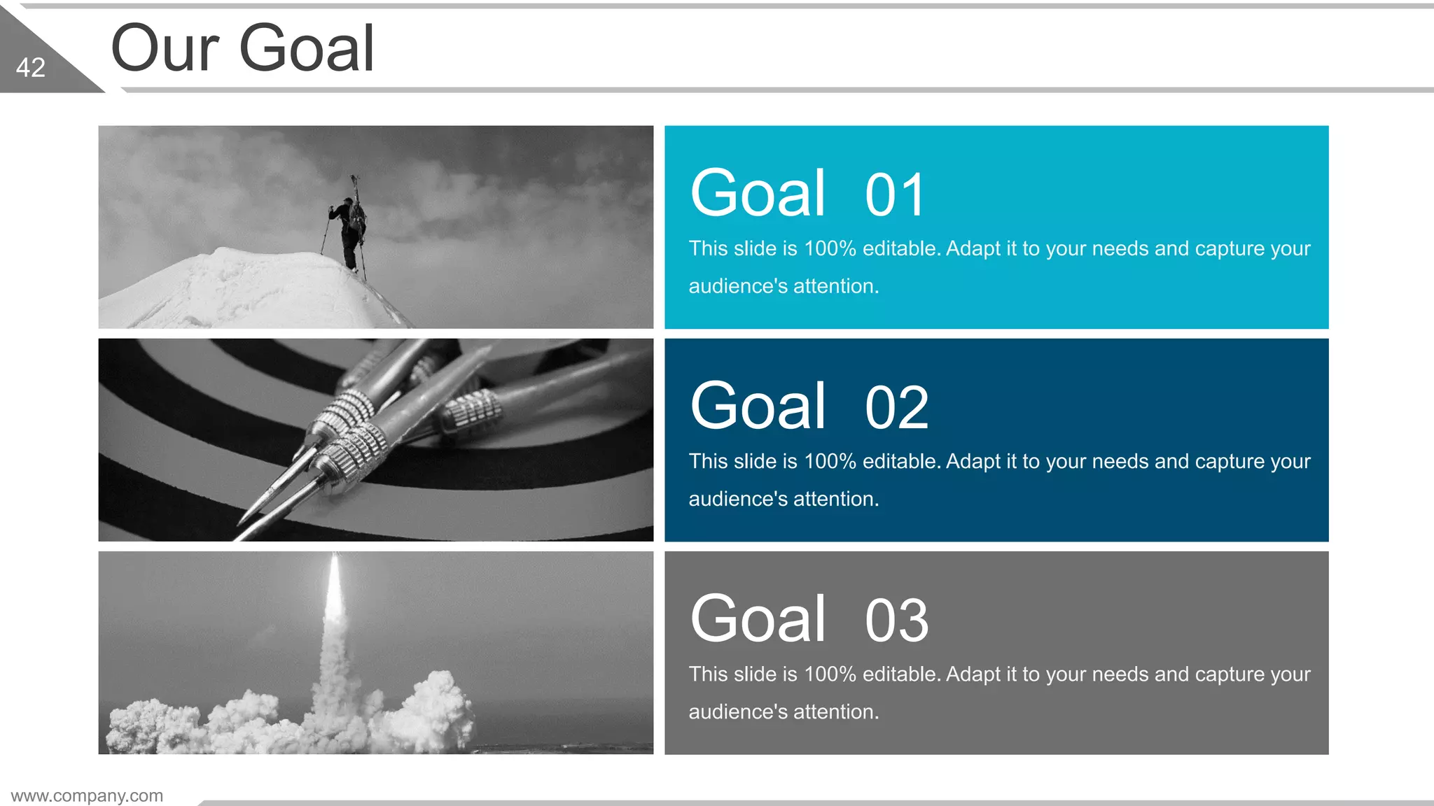 www.company.com
42 Our Goal
This slide is 100% editable. Adapt it to your needs and capture your
audience's attention.
Goal 01
This slide is 100% editable. Adapt it to your needs and capture your
audience's attention.
Goal 02
This slide is 100% editable. Adapt it to your needs and capture your
audience's attention.
Goal 03
 