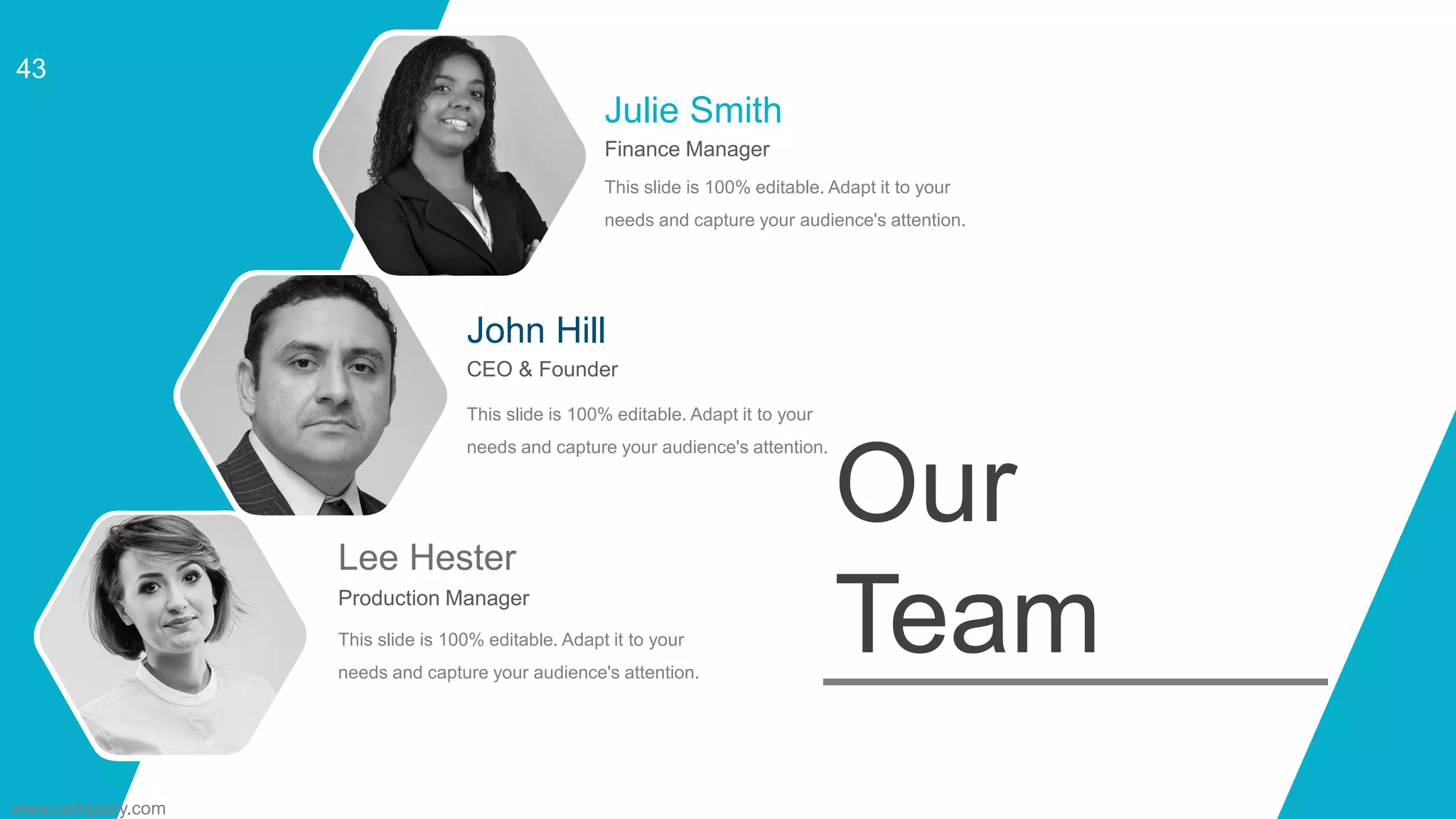 Julie Smith
Finance Manager
This slide is 100% editable. Adapt it to your
needs and capture your audience's attention.
CEO & Founder
John Hill
This slide is 100% editable. Adapt it to your
needs and capture your audience's attention.
Production Manager
Lee Hester
This slide is 100% editable. Adapt it to your
needs and capture your audience's attention.
Our
Team
www.company.com
43
 