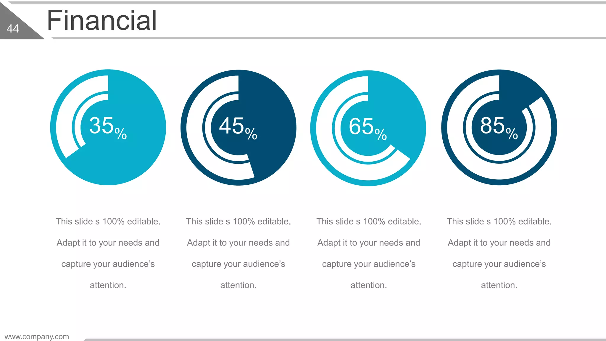 www.company.com
44 Financial
35% 45% 85%
This slide s 100% editable.
Adapt it to your needs and
capture your audience’s
attention.
This slide s 100% editable.
Adapt it to your needs and
capture your audience’s
attention.
This slide s 100% editable.
Adapt it to your needs and
capture your audience’s
attention.
This slide s 100% editable.
Adapt it to your needs and
capture your audience’s
attention.
65%
 