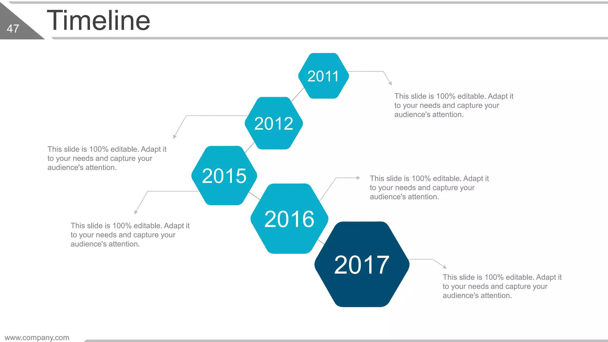 Timeline
This slide is 100% editable. Adapt it
to your needs and capture your
audience's attention.
This slide is 100% editable. Adapt it
to your needs and capture your
audience's attention.
This slide is 100% editable. Adapt it
to your needs and capture your
audience's attention.
This slide is 100% editable. Adapt it
to your needs and capture your
audience's attention.
This slide is 100% editable. Adapt it
to your needs and capture your
audience's attention.
2017
2012
2015
2016
2011
www.company.com
47
 