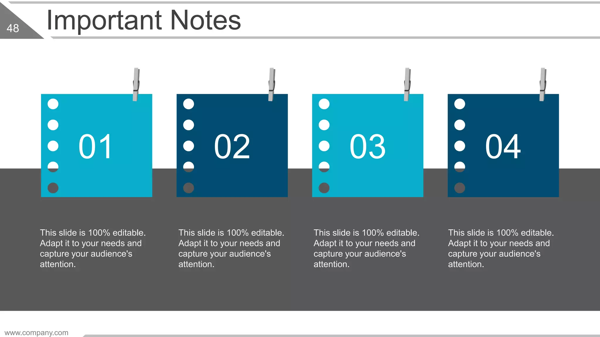 Important Notes
This slide is 100% editable.
Adapt it to your needs and
capture your audience's
attention.
This slide is 100% editable.
Adapt it to your needs and
capture your audience's
attention.
This slide is 100% editable.
Adapt it to your needs and
capture your audience's
attention.
This slide is 100% editable.
Adapt it to your needs and
capture your audience's
attention.
01 02 03 04
www.company.com
48
 