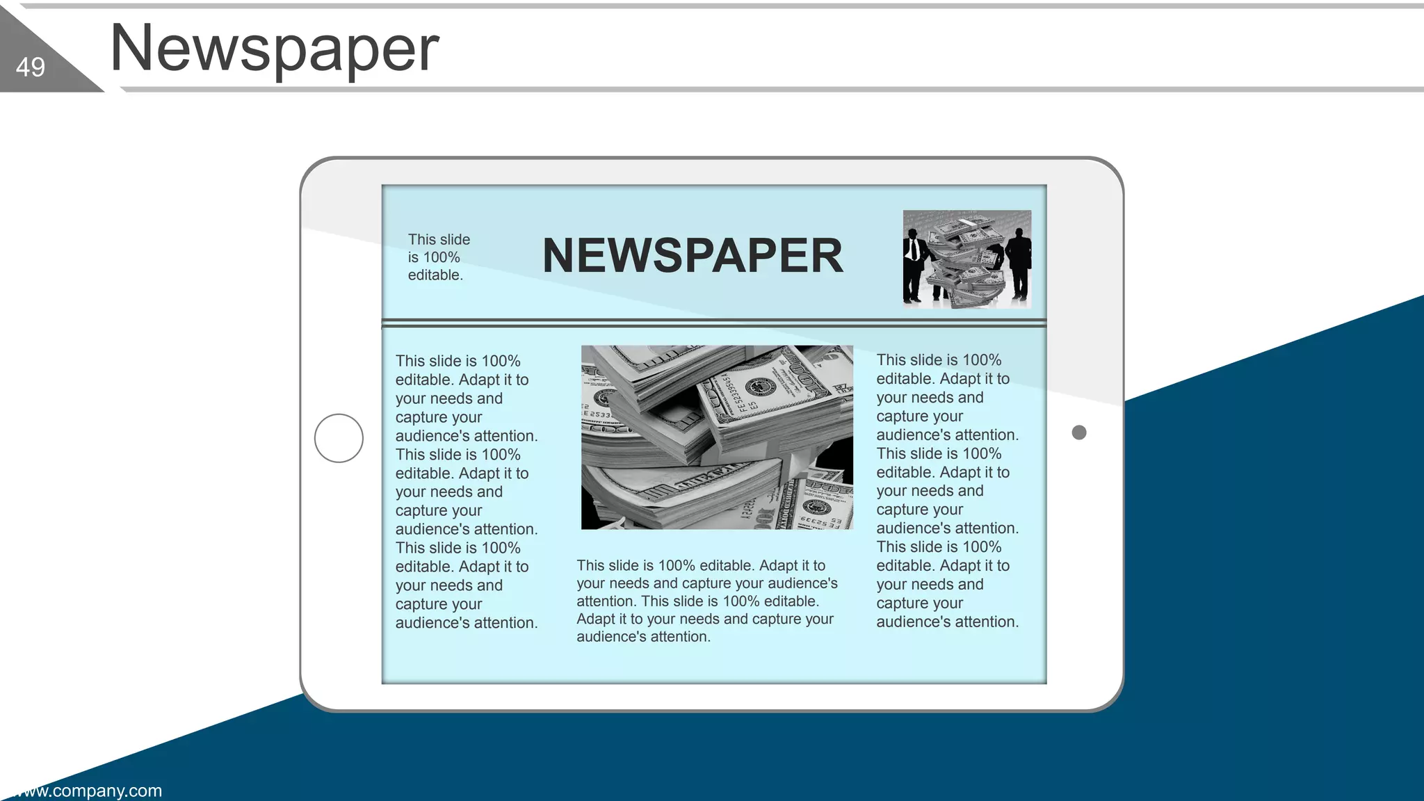 www.company.com
49 Newspaper
This slide is 100%
editable. Adapt it to
your needs and
capture your
audience's attention.
This slide is 100%
editable. Adapt it to
your needs and
capture your
audience's attention.
This slide is 100%
editable. Adapt it to
your needs and
capture your
audience's attention.
This slide is 100% editable. Adapt it to
your needs and capture your audience's
attention. This slide is 100% editable.
Adapt it to your needs and capture your
audience's attention.
This slide is 100%
editable. Adapt it to
your needs and
capture your
audience's attention.
This slide is 100%
editable. Adapt it to
your needs and
capture your
audience's attention.
This slide is 100%
editable. Adapt it to
your needs and
capture your
audience's attention.
NEWSPAPER
This slide
is 100%
editable.
 