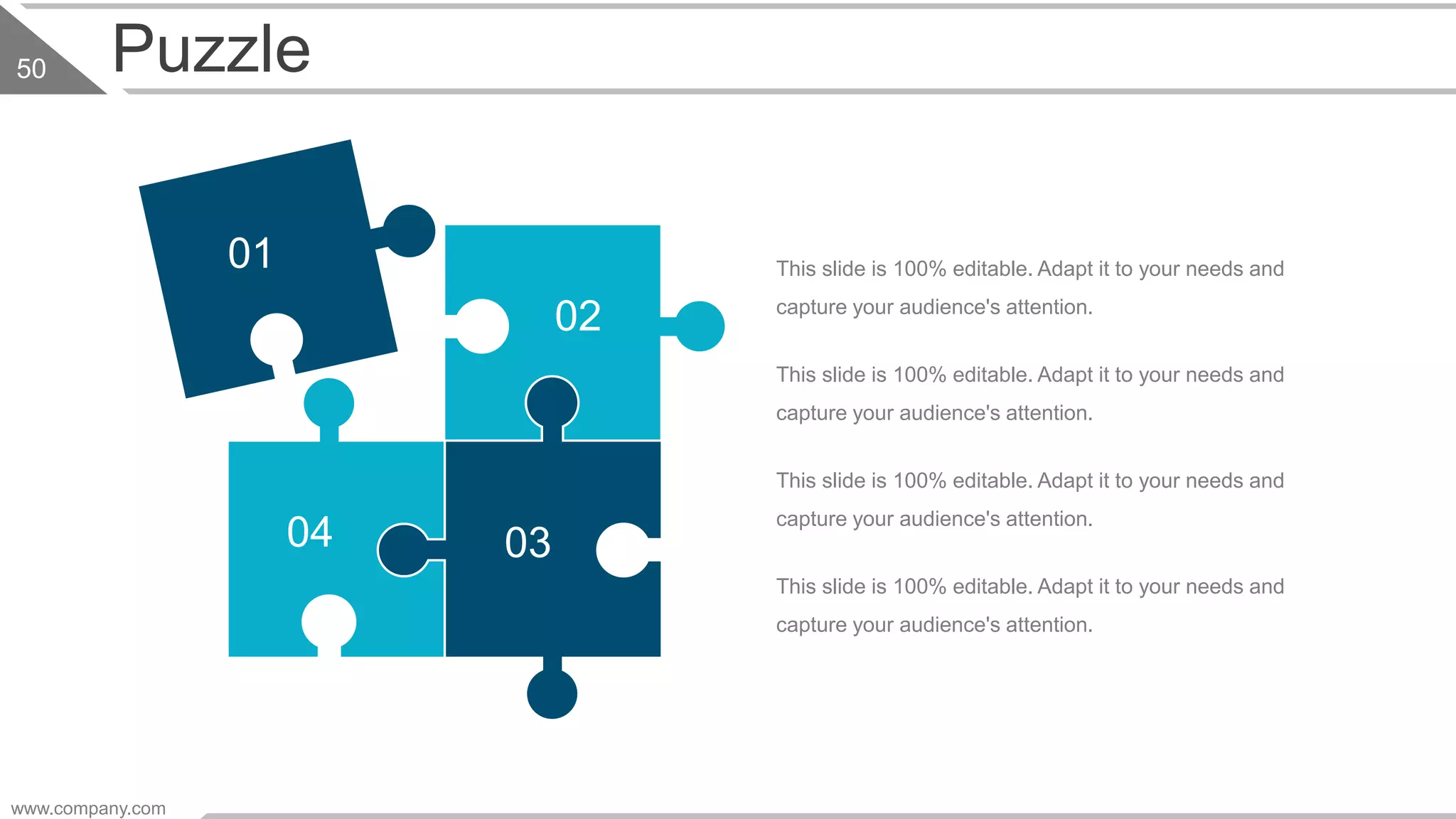 Puzzle
This slide is 100% editable. Adapt it to your needs and
capture your audience's attention.
This slide is 100% editable. Adapt it to your needs and
capture your audience's attention.
This slide is 100% editable. Adapt it to your needs and
capture your audience's attention.
This slide is 100% editable. Adapt it to your needs and
capture your audience's attention.
01
02
0304
www.company.com
50
 