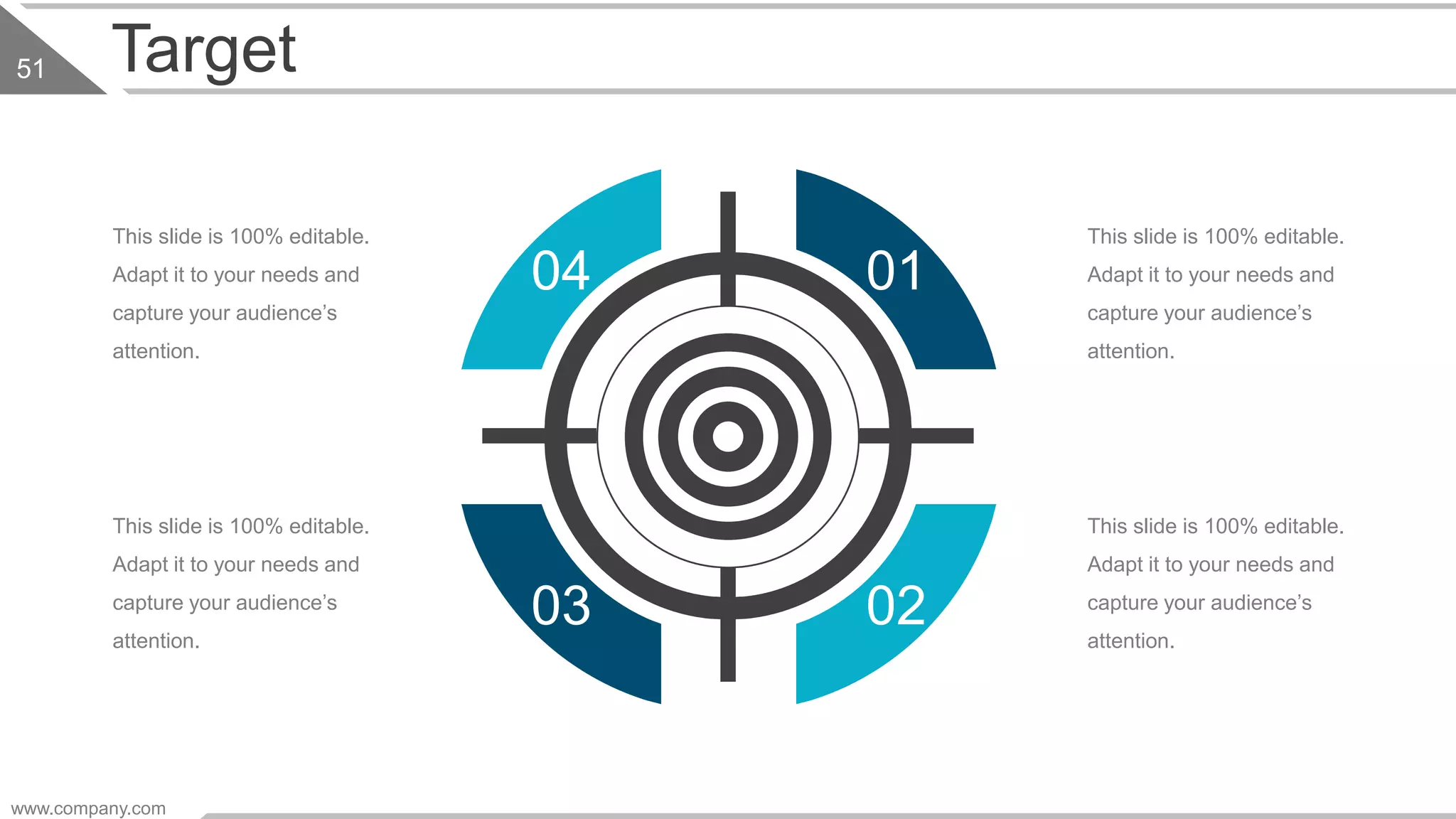 Target
01
0203
04
This slide is 100% editable.
Adapt it to your needs and
capture your audience’s
attention.
This slide is 100% editable.
Adapt it to your needs and
capture your audience’s
attention.
This slide is 100% editable.
Adapt it to your needs and
capture your audience’s
attention.
This slide is 100% editable.
Adapt it to your needs and
capture your audience’s
attention.
www.company.com
51
 