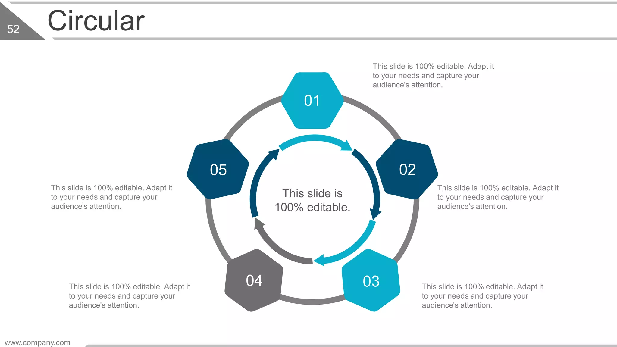 Circular
This slide is 100% editable. Adapt it
to your needs and capture your
audience's attention.
This slide is 100% editable. Adapt it
to your needs and capture your
audience's attention.
This slide is 100% editable. Adapt it
to your needs and capture your
audience's attention.
This slide is 100% editable. Adapt it
to your needs and capture your
audience's attention.
This slide is 100% editable. Adapt it
to your needs and capture your
audience's attention.
This slide is
100% editable.
01
04
0205
03
www.company.com
52
 