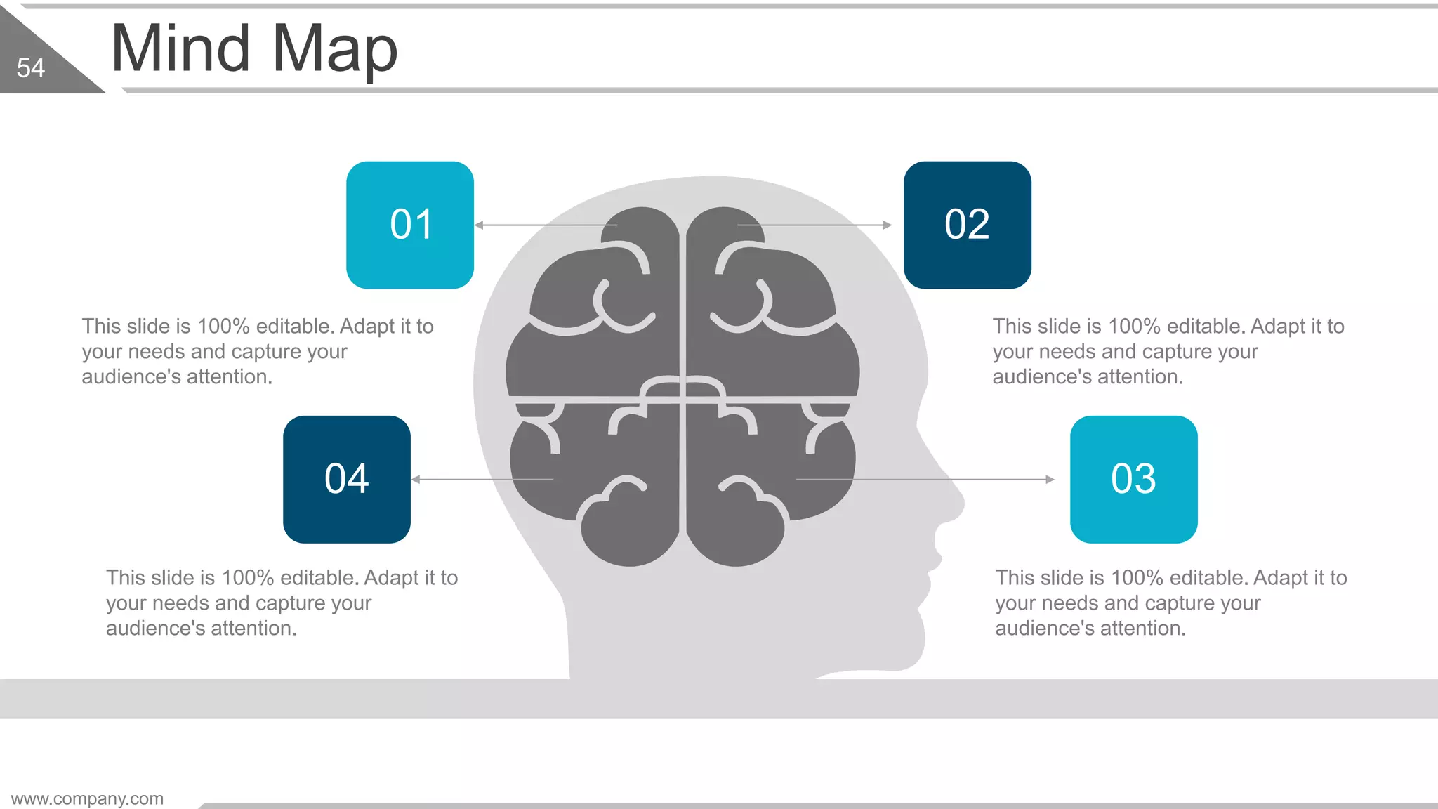 Mind Map
This slide is 100% editable. Adapt it to
your needs and capture your
audience's attention.
This slide is 100% editable. Adapt it to
your needs and capture your
audience's attention.
This slide is 100% editable. Adapt it to
your needs and capture your
audience's attention.
This slide is 100% editable. Adapt it to
your needs and capture your
audience's attention.
01 02
04 03
www.company.com
54
 
