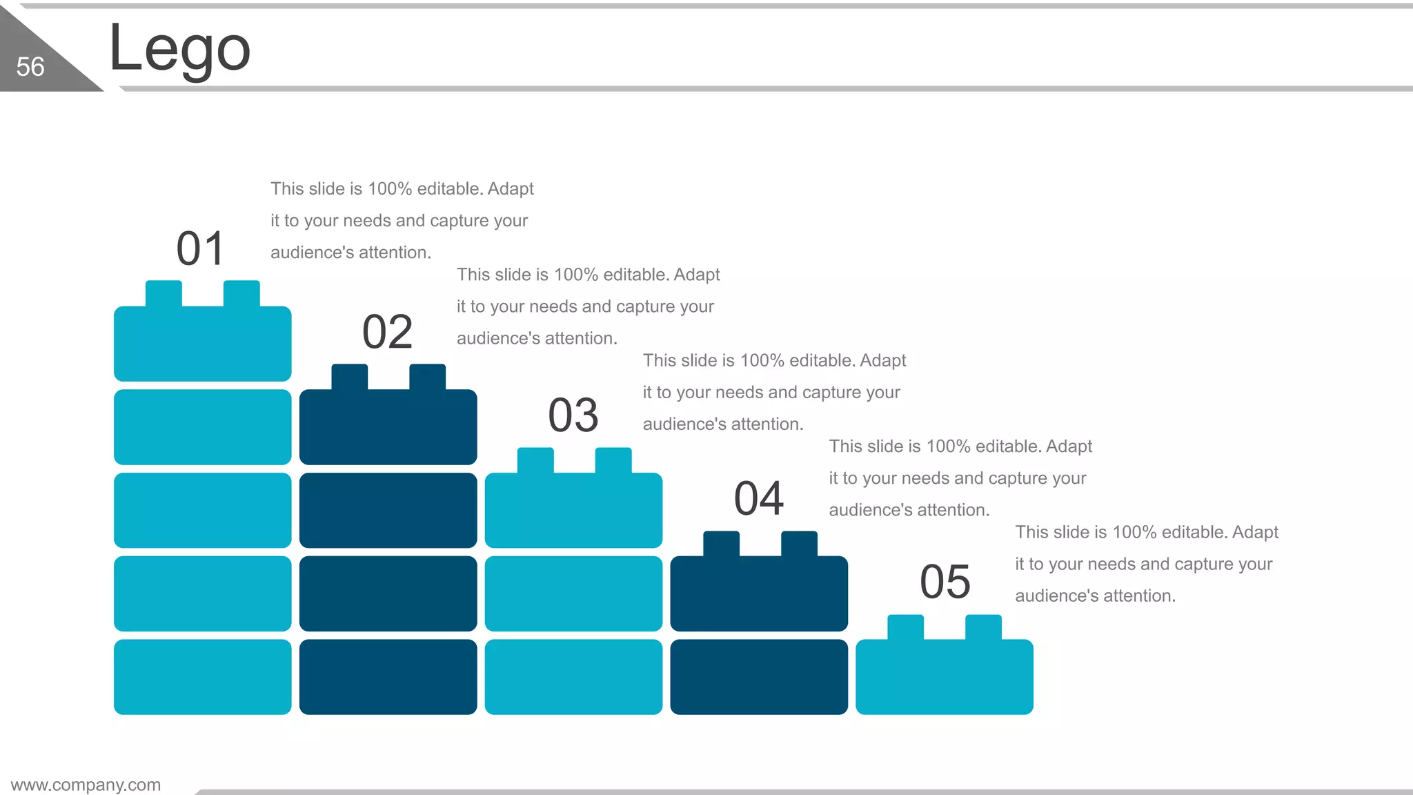 Lego
This slide is 100% editable. Adapt
it to your needs and capture your
audience's attention.01
02
This slide is 100% editable. Adapt
it to your needs and capture your
audience's attention.
03
This slide is 100% editable. Adapt
it to your needs and capture your
audience's attention.
05
This slide is 100% editable. Adapt
it to your needs and capture your
audience's attention.
04
This slide is 100% editable. Adapt
it to your needs and capture your
audience's attention.
www.company.com
56
 