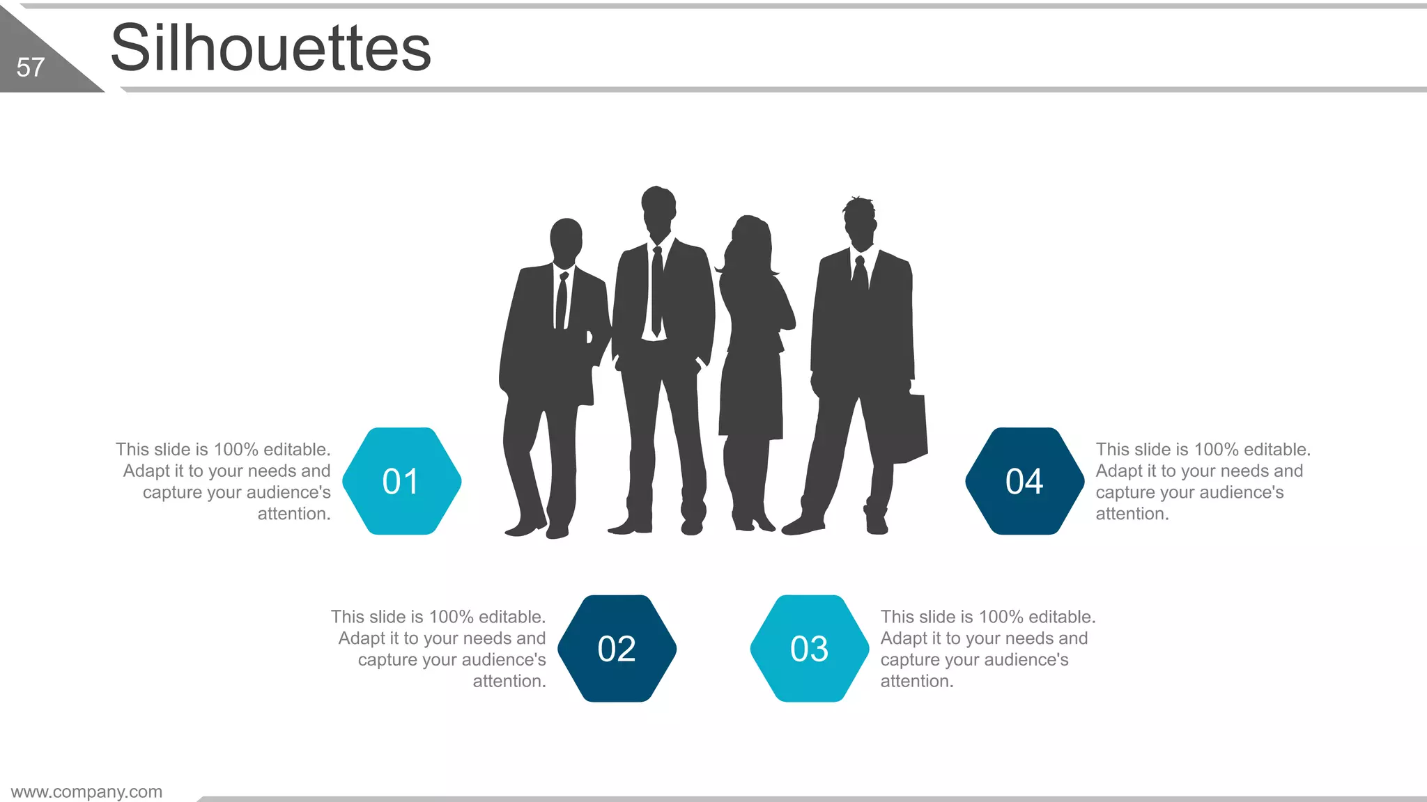 Silhouettes
This slide is 100% editable.
Adapt it to your needs and
capture your audience's
attention.
01
This slide is 100% editable.
Adapt it to your needs and
capture your audience's
attention.
02
This slide is 100% editable.
Adapt it to your needs and
capture your audience's
attention.
04
This slide is 100% editable.
Adapt it to your needs and
capture your audience's
attention.
03
www.company.com
57
 