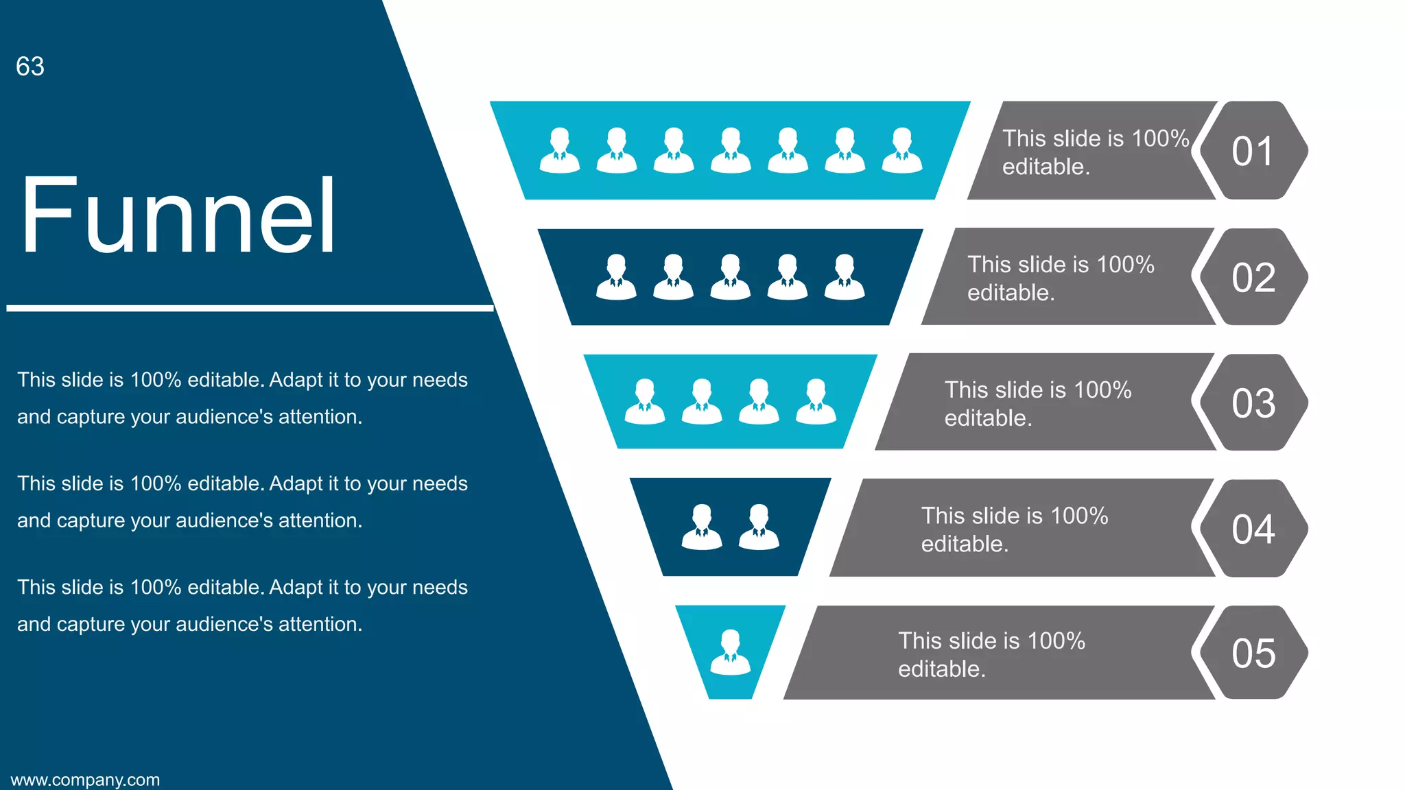 This slide is 100% editable. Adapt it to your needs
and capture your audience's attention.
Funnel
This slide is 100% editable. Adapt it to your needs
and capture your audience's attention.
This slide is 100% editable. Adapt it to your needs
and capture your audience's attention.
This slide is 100%
editable.
This slide is 100%
editable.
This slide is 100%
editable.
This slide is 100%
editable.
This slide is 100%
editable.
01
02
03
04
05
www.company.com
63
 
