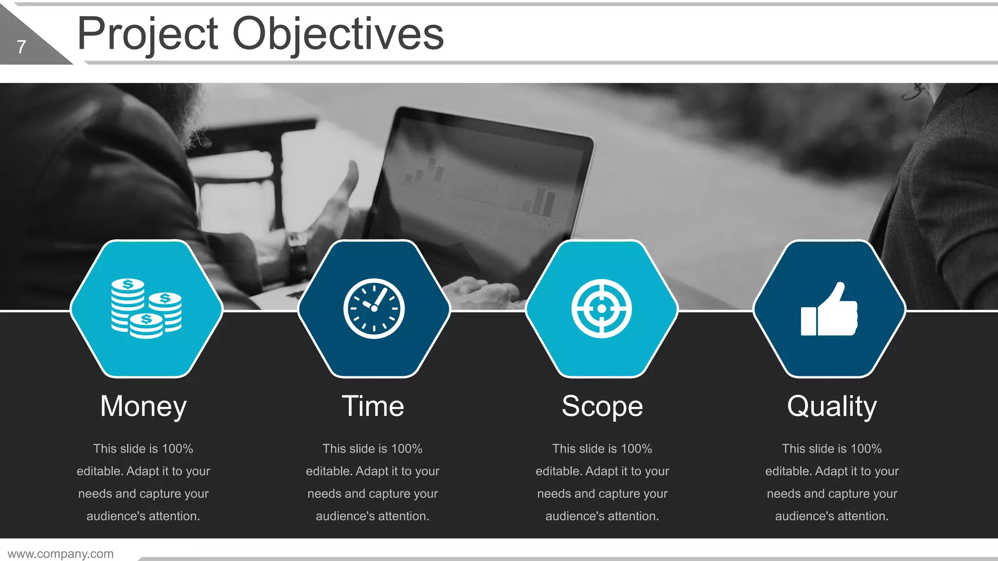 www.company.com
7 Project Objectives
Money
This slide is 100%
editable. Adapt it to your
needs and capture your
audience's attention.
Time
This slide is 100%
editable. Adapt it to your
needs and capture your
audience's attention.
Scope
This slide is 100%
editable. Adapt it to your
needs and capture your
audience's attention.
Quality
This slide is 100%
editable. Adapt it to your
needs and capture your
audience's attention.
 