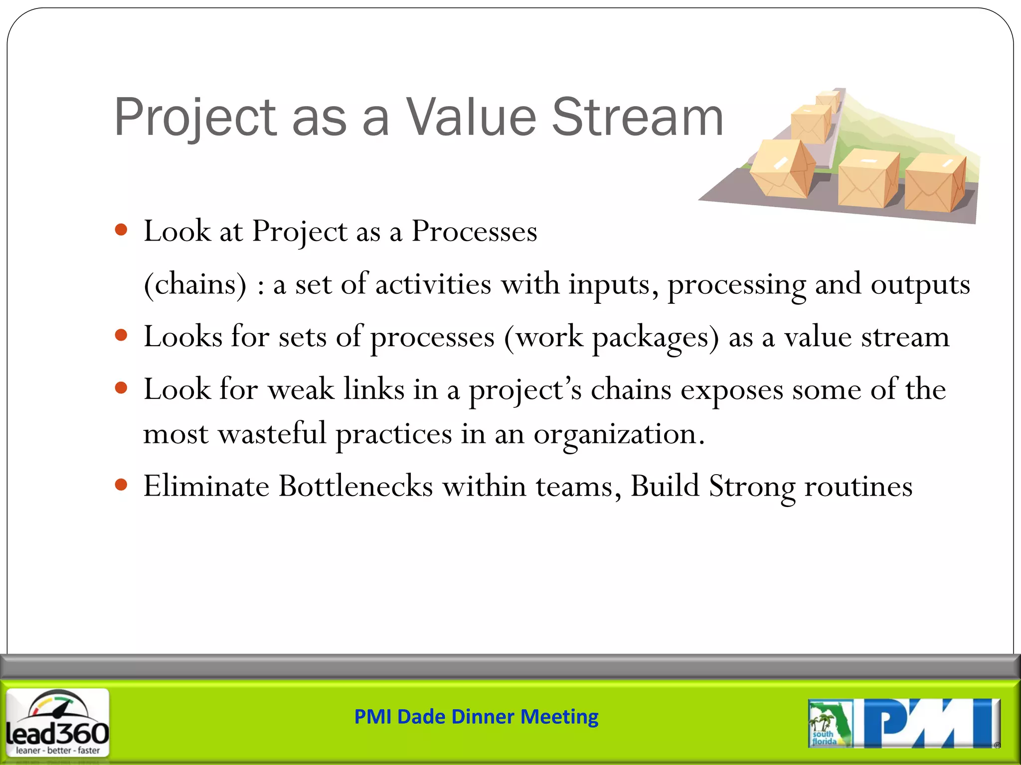 Project as a Value Stream
 Look at Project as a Processes
  (chains) : a set of activities with inputs, processing and outputs
 Looks for sets of processes (work packages) as a value stream
 Look for weak links in a project’s chains exposes some of the
  most wasteful practices in an organization.
 Eliminate Bottlenecks within teams, Build Strong routines




                   PMI Dade Dinner Meeting
 