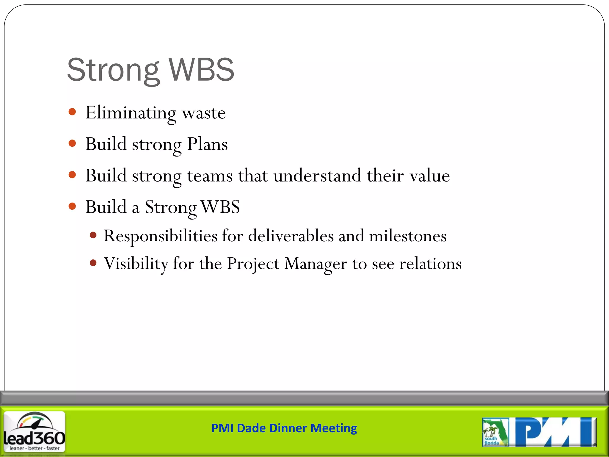 Strong WBS
 Eliminating waste
 Build strong Plans
 Build strong teams that understand their value
 Build a Strong WBS
   Responsibilities for deliverables and milestones
   Visibility for the Project Manager to see relations




                   PMI Dade Dinner Meeting
 
