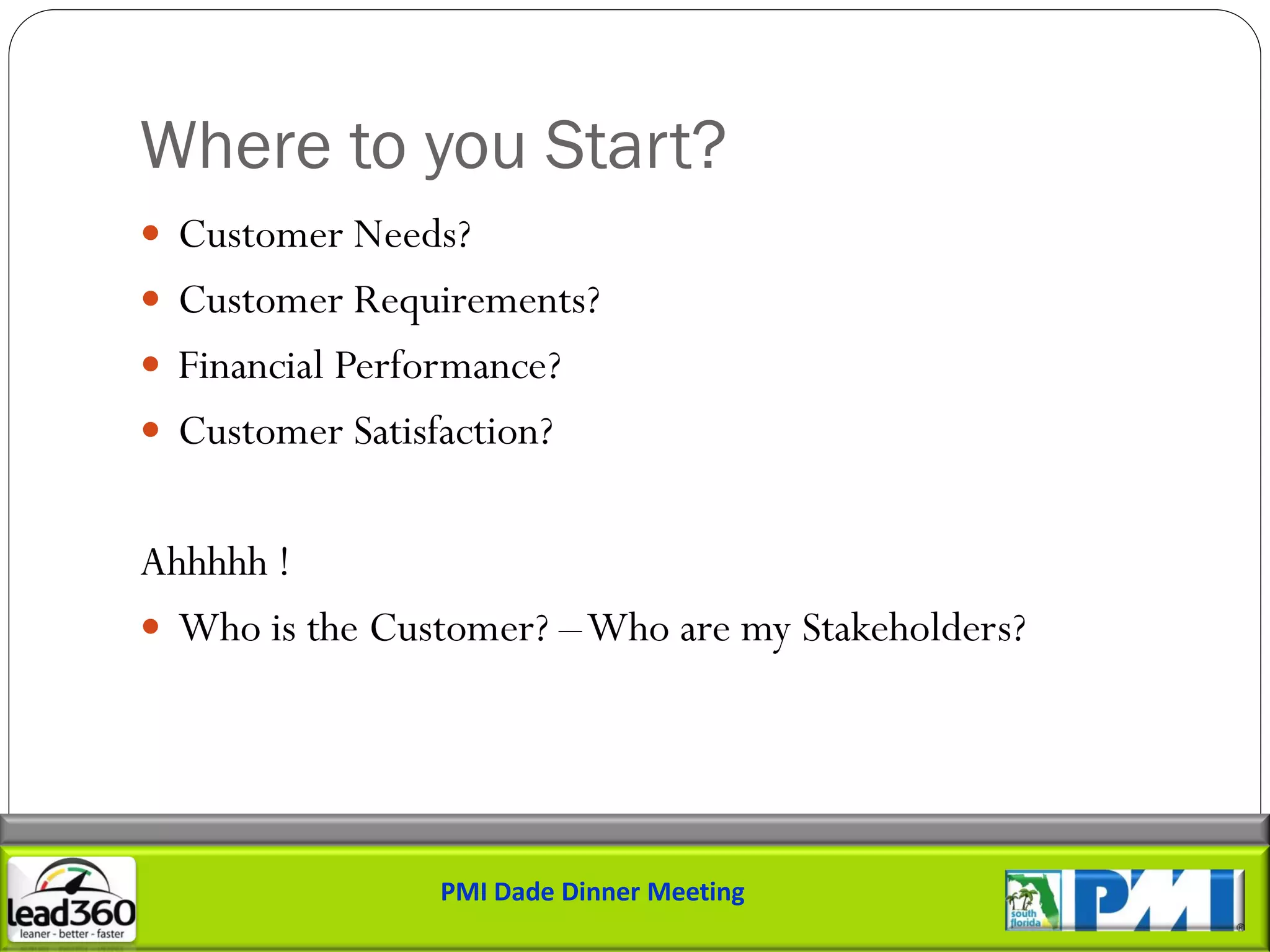 Where to you Start?
 Customer Needs?
 Customer Requirements?
 Financial Performance?
 Customer Satisfaction?


Ahhhhh !
 Who is the Customer? –Who are my Stakeholders?




                 PMI Dade Dinner Meeting
 