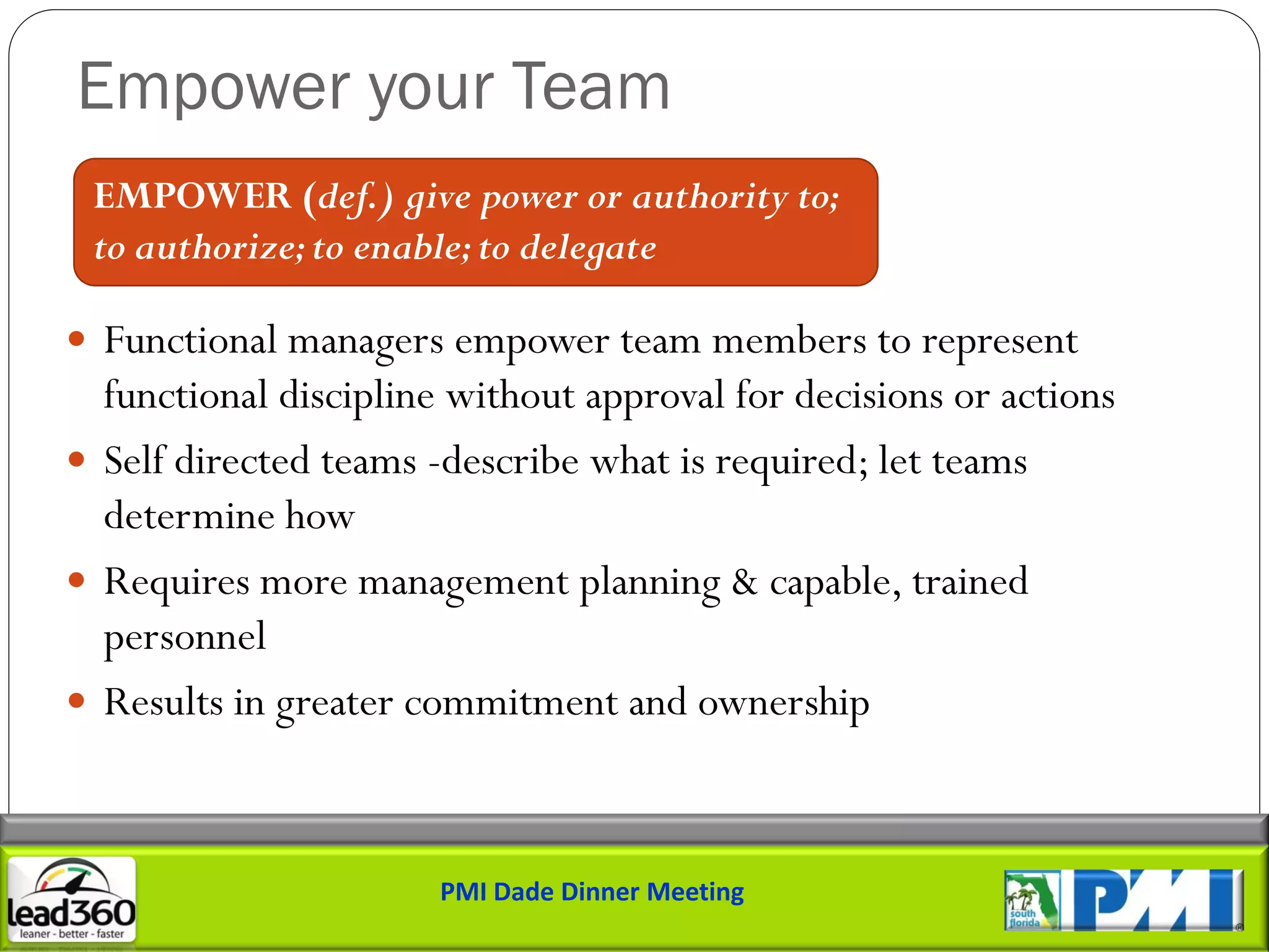 Empower your Team
 EMPOWER (def.) give power or authority to;
 to authorize; to enable; to delegate

 Functional managers empower team members to represent
  functional discipline without approval for decisions or actions
 Self directed teams -describe what is required; let teams
  determine how
 Requires more management planning & capable, trained
  personnel
 Results in greater commitment and ownership



                       PMI Dade Dinner Meeting
 