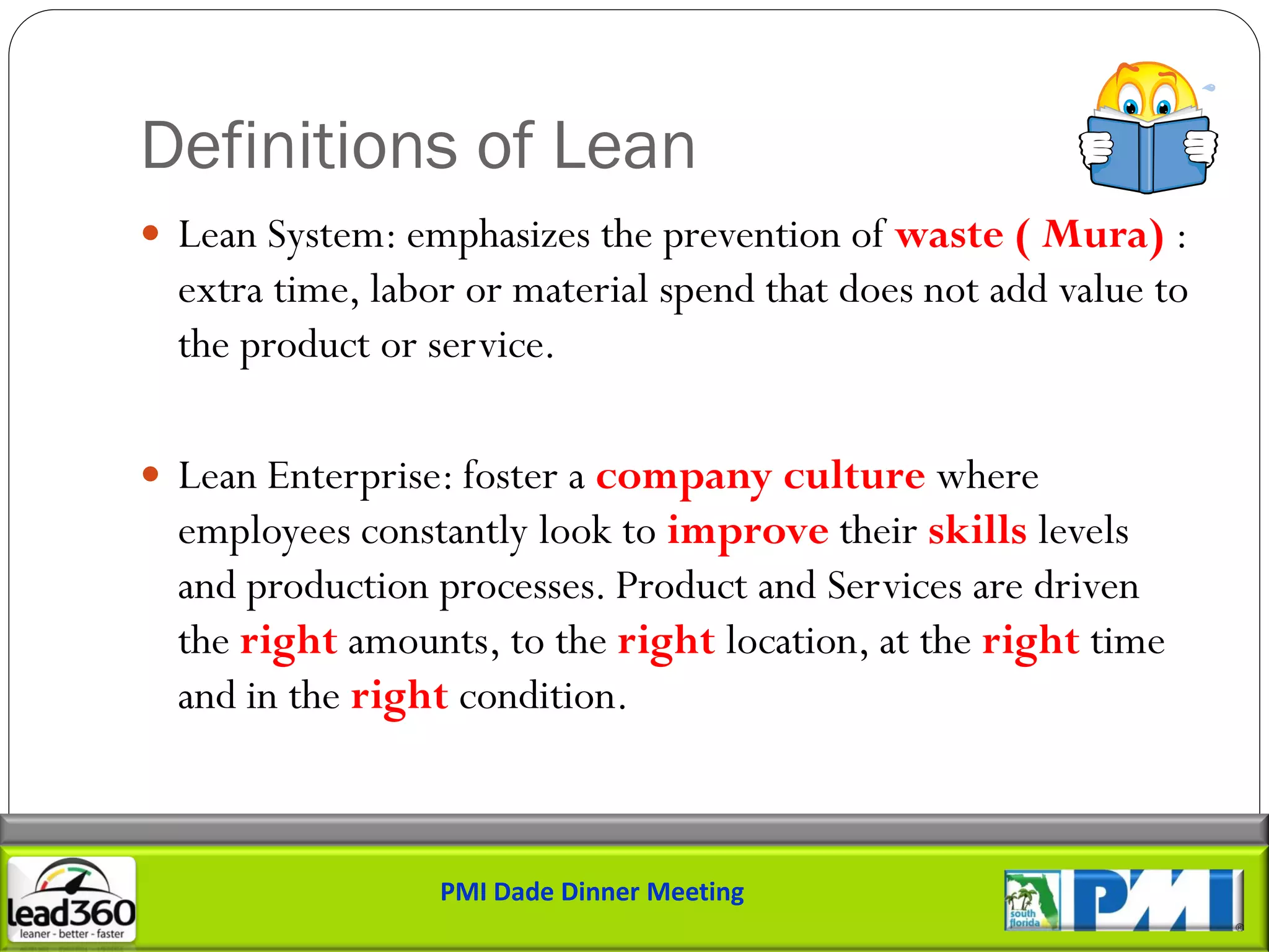 Definitions of Lean
 Lean System: emphasizes the prevention of waste ( Mura) :
  extra time, labor or material spend that does not add value to
  the product or service.

 Lean Enterprise: foster a company culture where
  employees constantly look to improve their skills levels
  and production processes. Product and Services are driven
  the right amounts, to the right location, at the right time
  and in the right condition.



                  PMI Dade Dinner Meeting
 