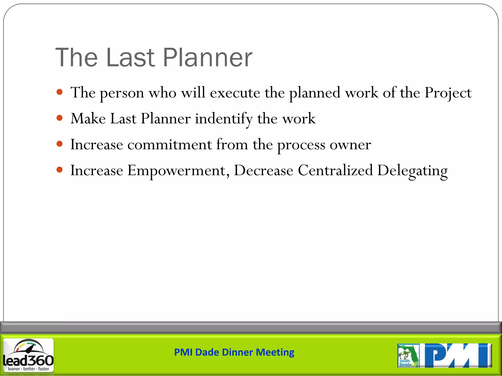 The Last Planner
 The person who will execute the planned work of the Project
 Make Last Planner indentify the work
 Increase commitment from the process owner
 Increase Empowerment, Decrease Centralized Delegating




                 PMI Dade Dinner Meeting
 