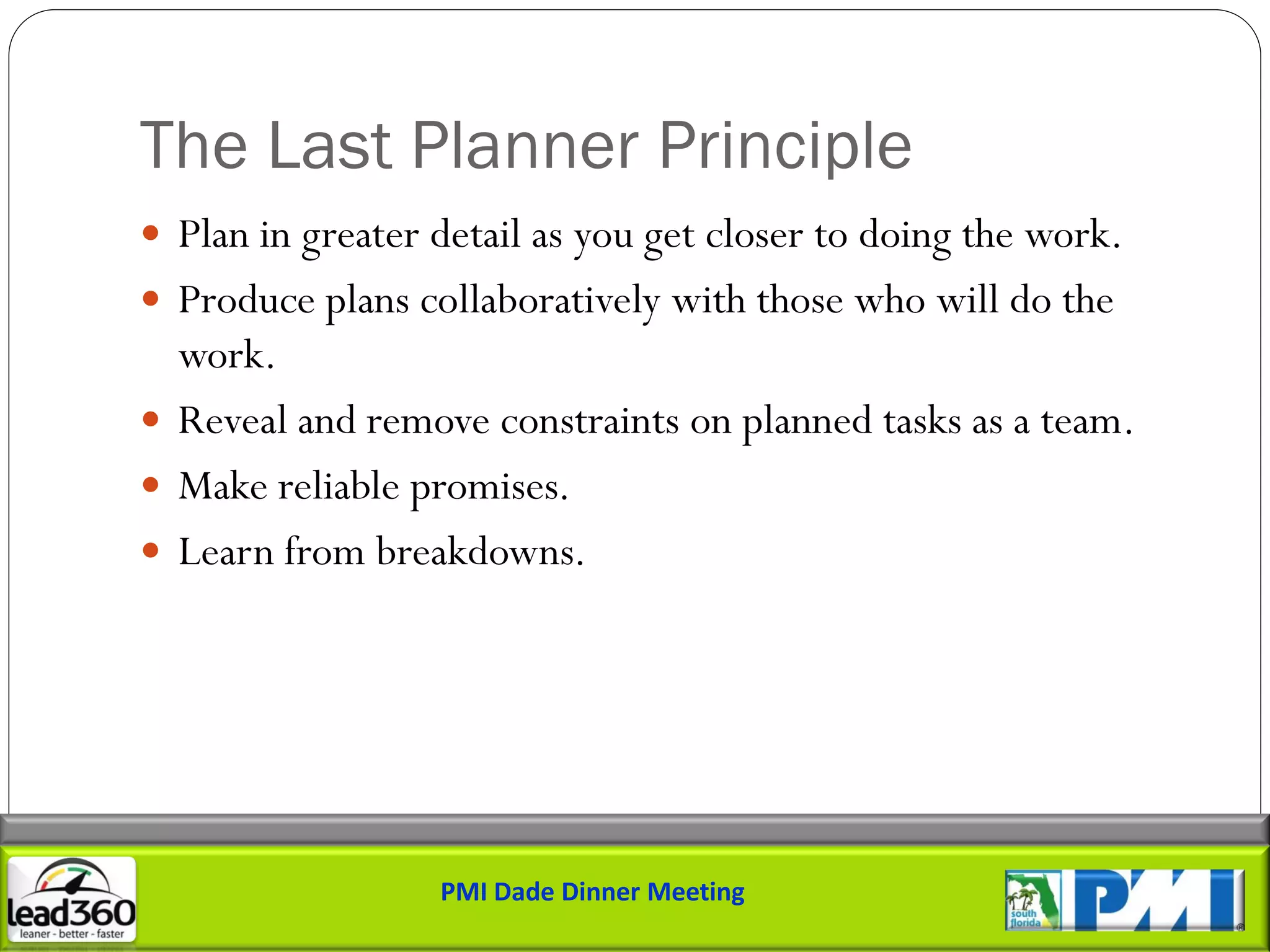 The Last Planner Principle
 Plan in greater detail as you get closer to doing the work.
 Produce plans collaboratively with those who will do the
  work.
 Reveal and remove constraints on planned tasks as a team.
 Make reliable promises.
 Learn from breakdowns.




                  PMI Dade Dinner Meeting
 