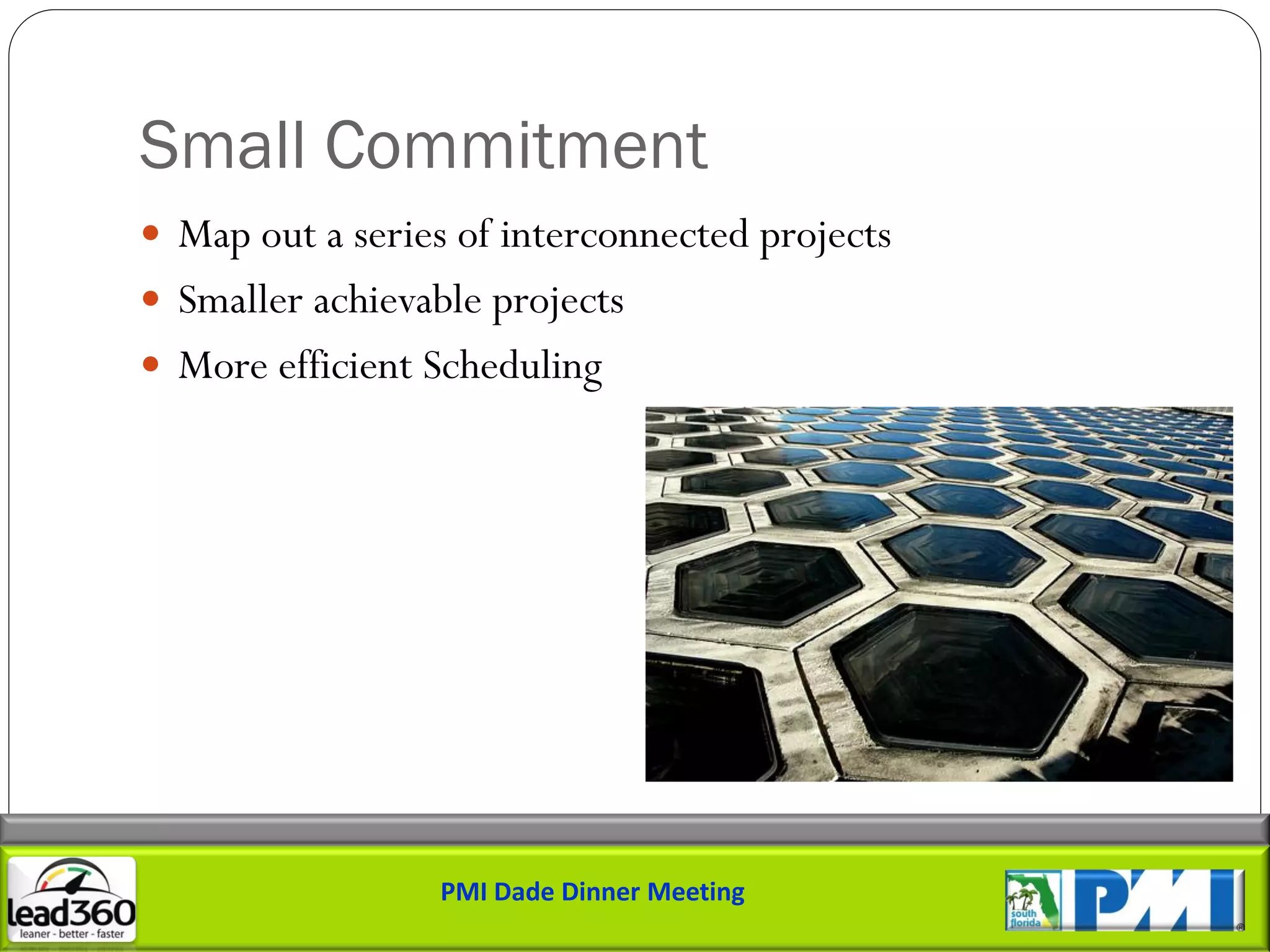 Small Commitment
 Map out a series of interconnected projects
 Smaller achievable projects
 More efficient Scheduling




                  PMI Dade Dinner Meeting
 