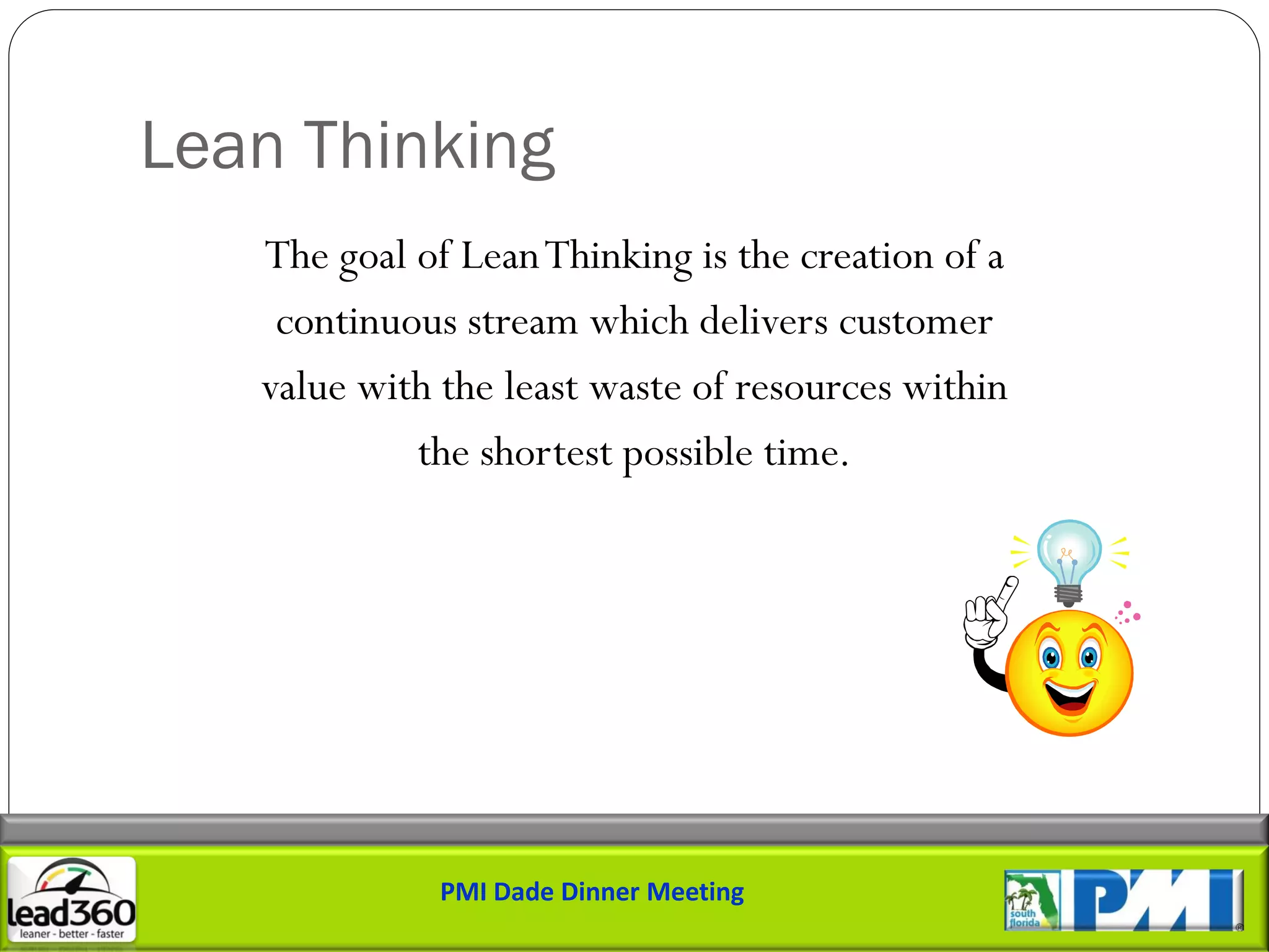 Lean Thinking
   The goal of Lean Thinking is the creation of a
    continuous stream which delivers customer
   value with the least waste of resources within
            the shortest possible time.




              PMI Dade Dinner Meeting
 