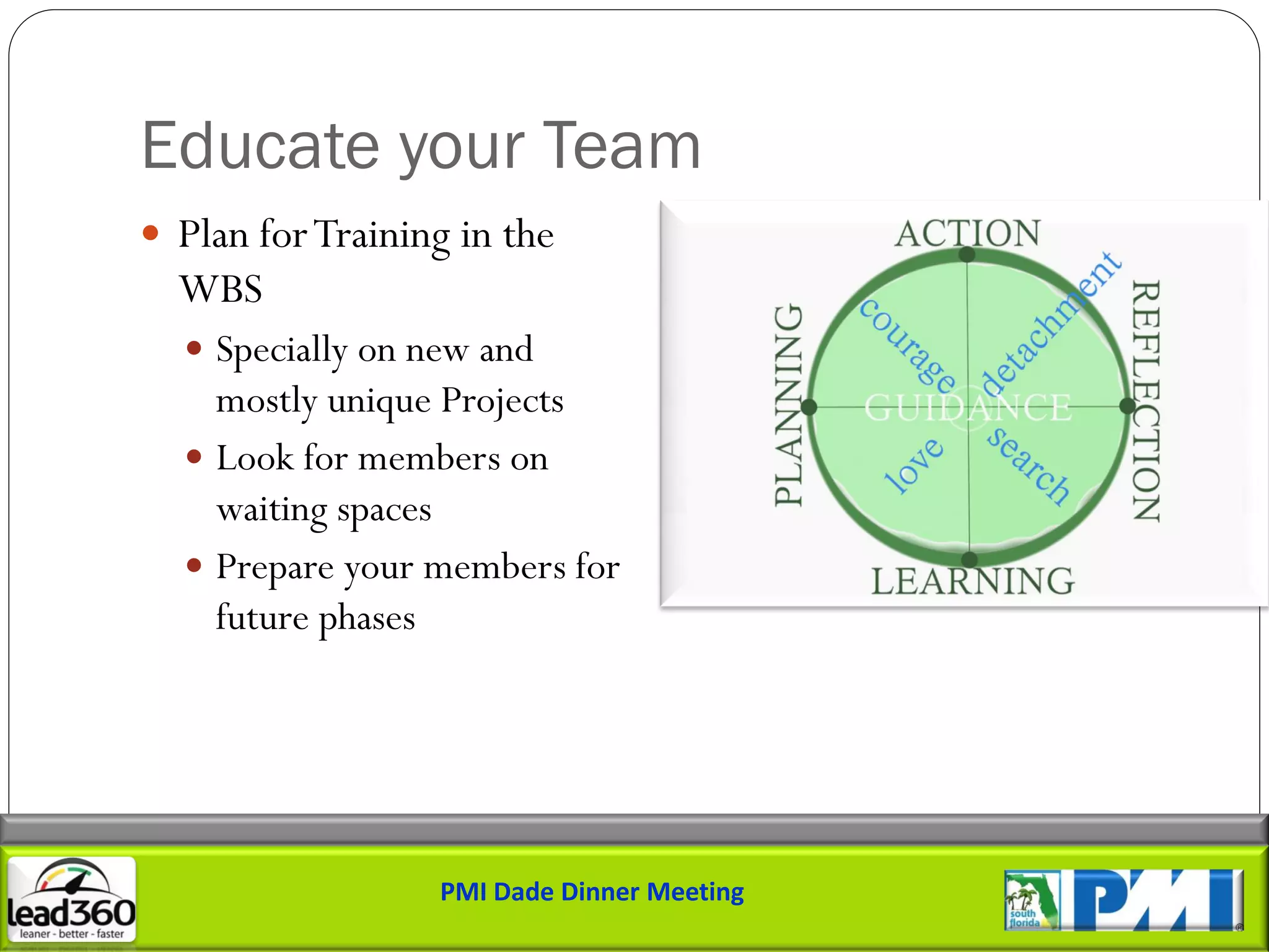 Educate your Team
 Plan for Training in the
  WBS
   Specially on new and
    mostly unique Projects
   Look for members on
    waiting spaces
   Prepare your members for
    future phases




                  PMI Dade Dinner Meeting
 
