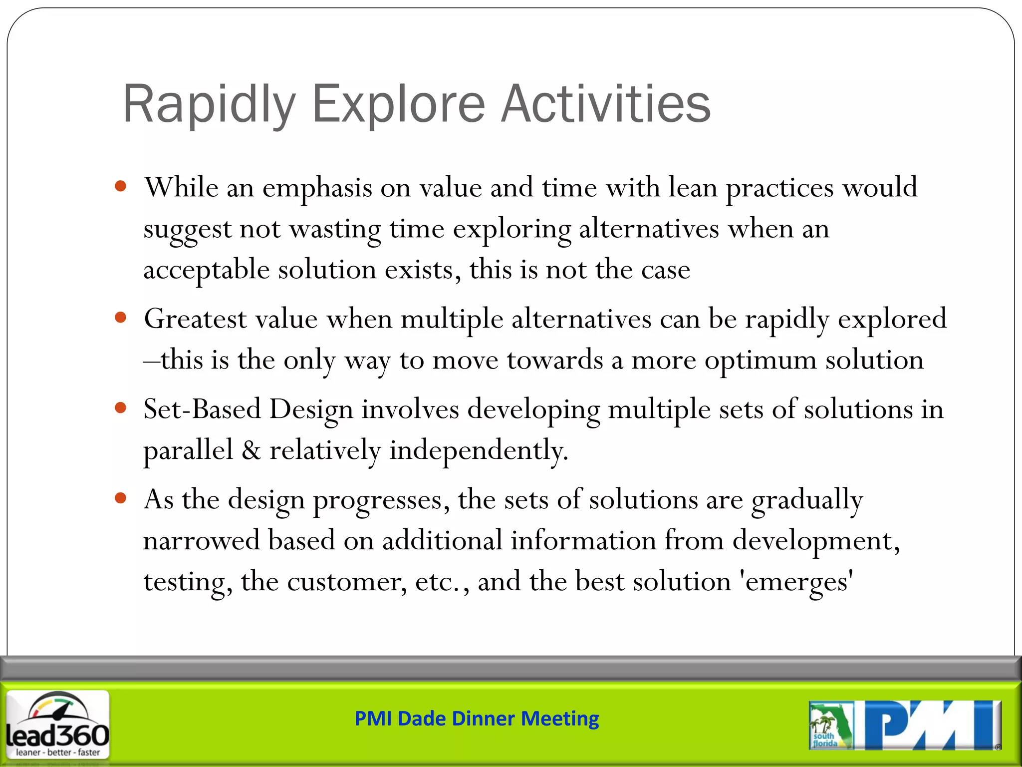 Rapidly Explore Activities
 While an emphasis on value and time with lean practices would
  suggest not wasting time exploring alternatives when an
  acceptable solution exists, this is not the case
 Greatest value when multiple alternatives can be rapidly explored
  –this is the only way to move towards a more optimum solution
 Set-Based Design involves developing multiple sets of solutions in
  parallel & relatively independently.
 As the design progresses, the sets of solutions are gradually
  narrowed based on additional information from development,
  testing, the customer, etc., and the best solution 'emerges'


                   PMI Dade Dinner Meeting
 