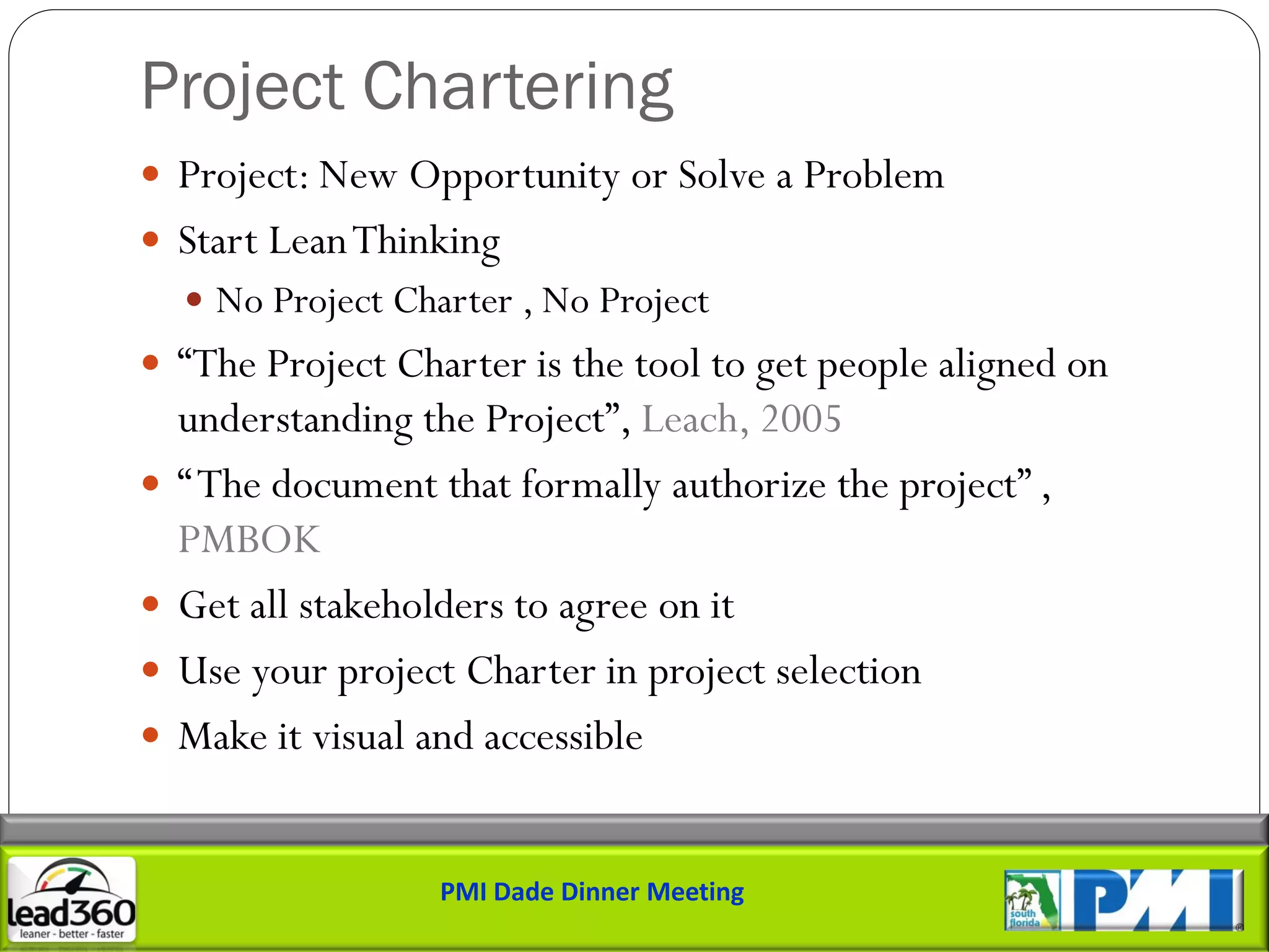 Project Chartering
 Project: New Opportunity or Solve a Problem
 Start Lean Thinking
     No Project Charter , No Project
 “The Project Charter is the tool to get people aligned on
    understanding the Project”, Leach, 2005
   “ The document that formally authorize the project” ,
    PMBOK
   Get all stakeholders to agree on it
   Use your project Charter in project selection
   Make it visual and accessible


                    PMI Dade Dinner Meeting
 