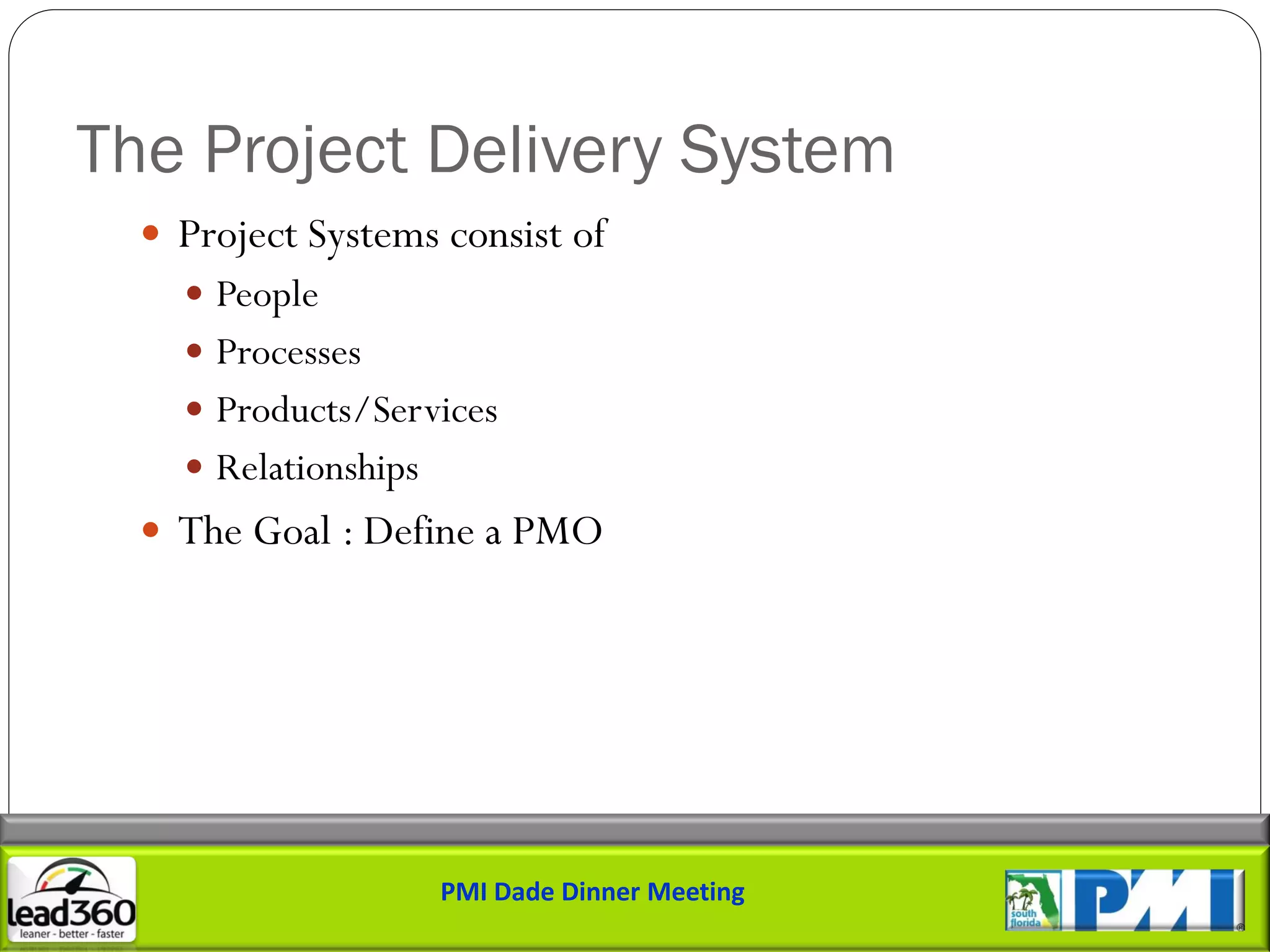 The Project Delivery System
   Project Systems consist of
     People
     Processes
     Products/Services
     Relationships
   The Goal : Define a PMO




                      PMI Dade Dinner Meeting
 
