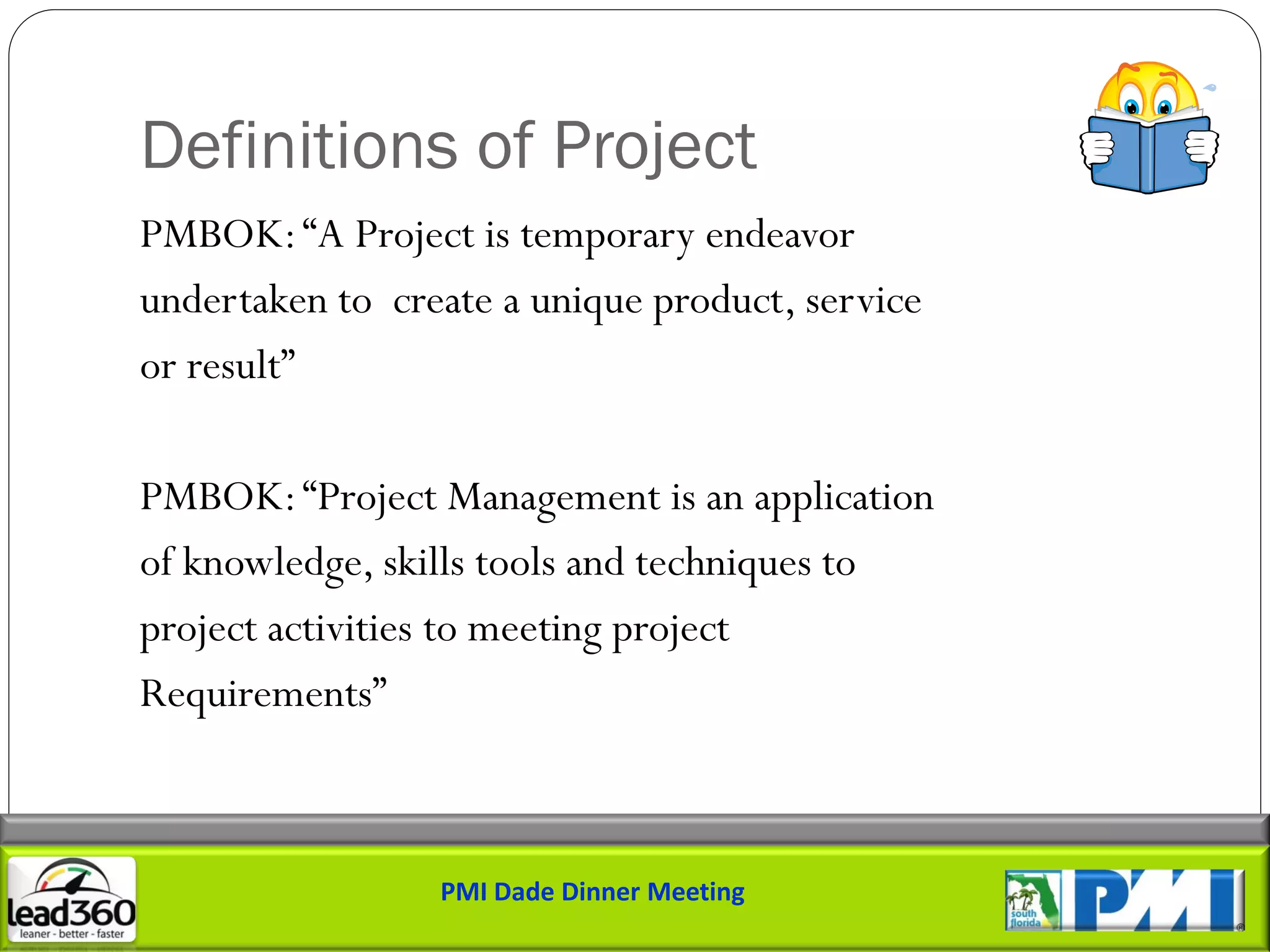 Definitions of Project
PMBOK: “A Project is temporary endeavor
undertaken to create a unique product, service
or result”

PMBOK: “Project Management is an application
of knowledge, skills tools and techniques to
project activities to meeting project
Requirements”



                 PMI Dade Dinner Meeting
 
