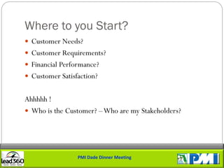 Where to you Start?
 Customer Needs?
 Customer Requirements?
 Financial Performance?
 Customer Satisfaction?


Ahhhhh !
 Who is the Customer? –Who are my Stakeholders?




                 PMI Dade Dinner Meeting
 