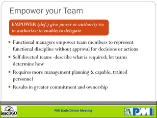 Empower your Team
 EMPOWER (def.) give power or authority to;
 to authorize; to enable; to delegate

 Functional managers empower team members to represent
  functional discipline without approval for decisions or actions
 Self directed teams -describe what is required; let teams
  determine how
 Requires more management planning & capable, trained
  personnel
 Results in greater commitment and ownership



                       PMI Dade Dinner Meeting
 