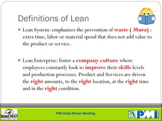 Definitions of Lean
 Lean System: emphasizes the prevention of waste ( Mura) :
  extra time, labor or material spend that does not add value to
  the product or service.

 Lean Enterprise: foster a company culture where
  employees constantly look to improve their skills levels
  and production processes. Product and Services are driven
  the right amounts, to the right location, at the right time
  and in the right condition.



                  PMI Dade Dinner Meeting
 