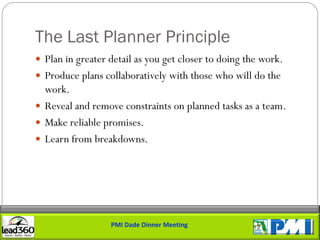 The Last Planner Principle
 Plan in greater detail as you get closer to doing the work.
 Produce plans collaboratively with those who will do the
  work.
 Reveal and remove constraints on planned tasks as a team.
 Make reliable promises.
 Learn from breakdowns.




                  PMI Dade Dinner Meeting
 