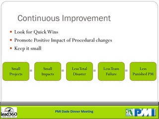 Continuous Improvement
 Look for Quick Wins
 Promote Positive Impact of Procedural changes
 Keep it small



 Small     =       Small       =      Less Total   =   Less Team   =       Less
Projects          Impacts             Disaster          Failure        Punished PM




                            PMI Dade Dinner Meeting
 
