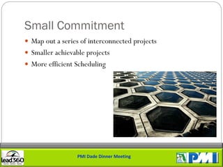 Small Commitment
 Map out a series of interconnected projects
 Smaller achievable projects
 More efficient Scheduling




                  PMI Dade Dinner Meeting
 