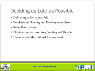 Deciding as Late as Possible
 Delivering as fast as possible
 Emphasis on Planning and Development phases
 Relay Race culture
 Eliminate waste: Inventory, Waiting and Defects
 Dynamic and Motivational Environment




                   PMI Dade Dinner Meeting
 